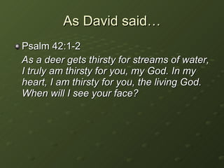 As David said… Psalm 42:1-2 As a deer gets thirsty for streams of water, I truly am thirsty for you, my God. In my heart, I am thirsty for you, the living God. When will I see your face? 