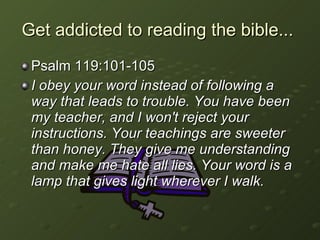 Get addicted to reading the bible...  Psalm 119:101-105 I obey your word instead of following a way that leads to trouble. You have been my teacher, and I won't reject your instructions. Your teachings are sweeter than honey. They give me understanding and make me hate all lies. Your word is a lamp that gives light wherever I walk.   