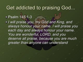 Get addicted to praising God...  Psalm 145:1-3 I will praise you, my God and King, and always honour your name. I will praise you each day and always honour your name. You are wonderful, LORD, and you deserve all praise, because you are much greater than anyone can understand 