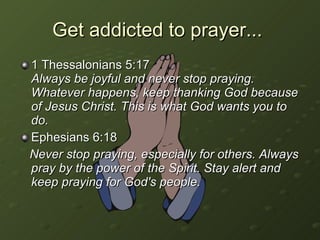Get addicted to prayer...  1 Thessalonians 5:17  Always be joyful and never stop praying. Whatever happens, keep thanking God because of Jesus Christ. This is what God wants you to do. Ephesians 6:18 Never stop praying, especially for others. Always pray by the power of the Spirit. Stay alert and keep praying for God's people. 