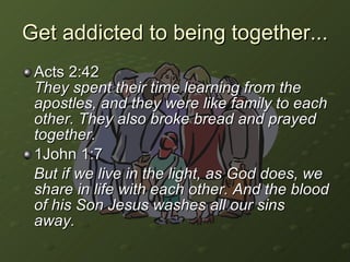 Get addicted to being together...  Acts 2:42  They spent their time learning from the apostles, and they were like family to each other. They also broke bread and prayed together. 1John 1:7  But if we live in the light, as God does, we share in life with each other. And the blood of his Son Jesus washes all our sins away.   