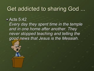 Get addicted to sharing God ...  Acts 5:42  Every day they spent time in the temple and in one home after another. They never stopped teaching and telling the good news that Jesus is the Messiah. 
