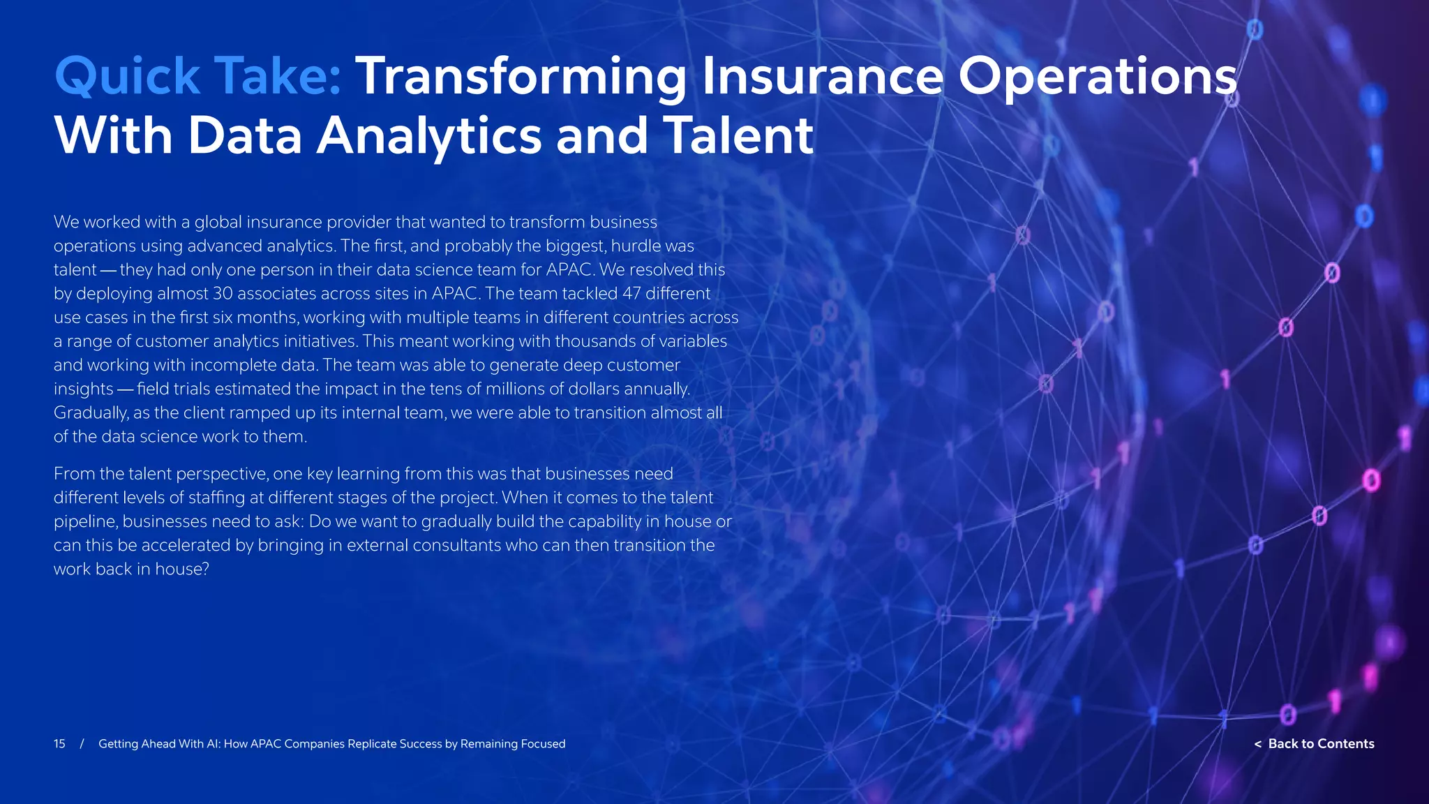 15 / Getting Ahead With AI: How APAC Companies Replicate Success by Remaining Focused  Back to Contents
We worked with a global insurance provider that wanted to transform business
operations using advanced analytics. The first, and probably the biggest, hurdle was
talent — they had only one person in their data science team for APAC. We resolved this
by deploying almost 30 associates across sites in APAC. The team tackled 47 different
use cases in the first six months, working with multiple teams in different countries across
a range of customer analytics initiatives. This meant working with thousands of variables
and working with incomplete data. The team was able to generate deep customer
insights — field trials estimated the impact in the tens of millions of dollars annually.
Gradually, as the client ramped up its internal team, we were able to transition almost all
of the data science work to them.
From the talent perspective, one key learning from this was that businesses need
different levels of staffing at different stages of the project. When it comes to the talent
pipeline, businesses need to ask: Do we want to gradually build the capability in house or
can this be accelerated by bringing in external consultants who can then transition the
work back in house?
Quick Take: Transforming Insurance Operations
With Data Analytics and Talent
 