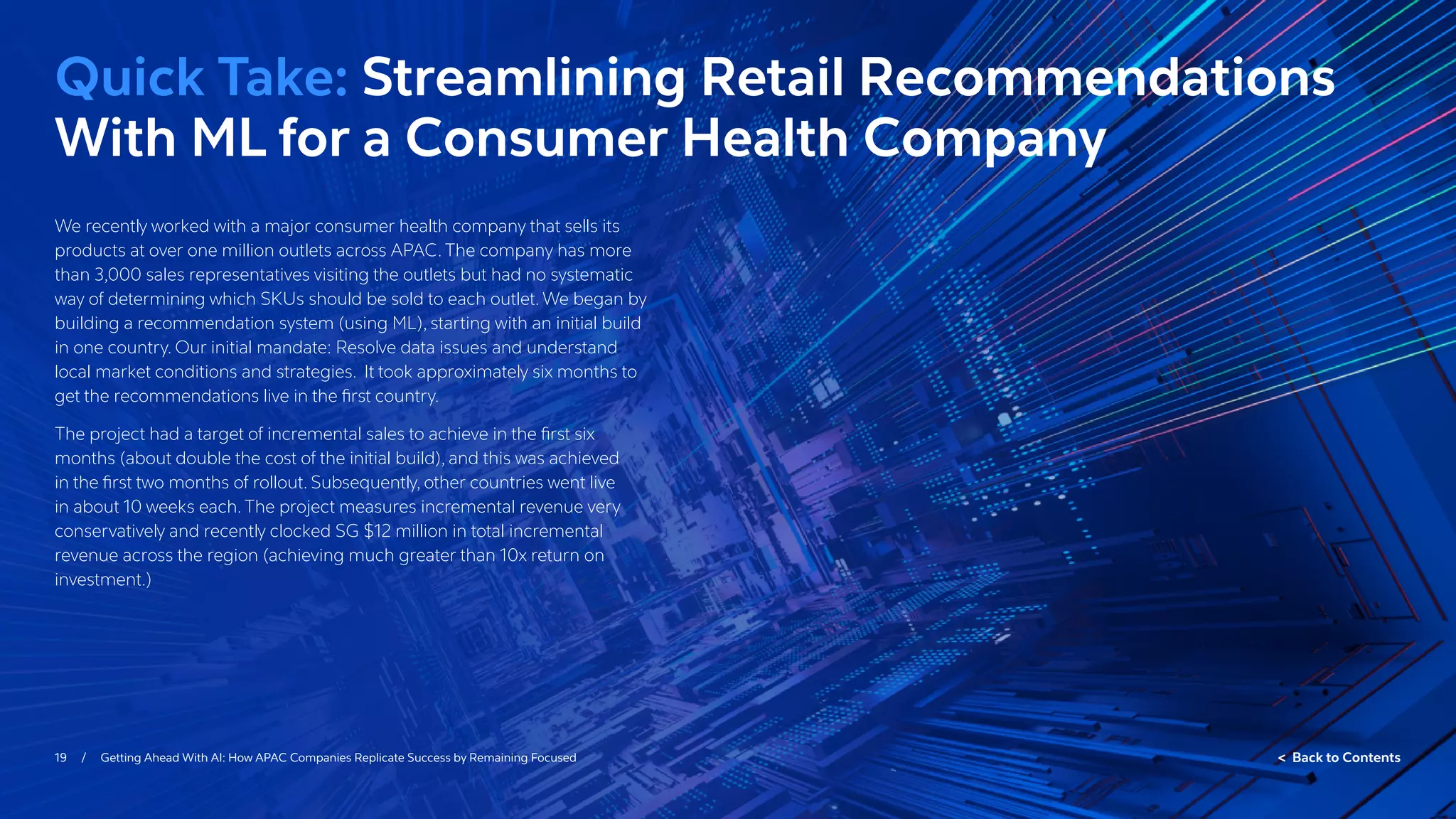 19 / Getting Ahead With AI: How APAC Companies Replicate Success by Remaining Focused  Back to Contents
We recently worked with a major consumer health company that sells its
products at over one million outlets across APAC. The company has more
than 3,000 sales representatives visiting the outlets but had no systematic
way of determining which SKUs should be sold to each outlet. We began by
building a recommendation system (using ML), starting with an initial build
in one country. Our initial mandate: Resolve data issues and understand
local market conditions and strategies. It took approximately six months to
get the recommendations live in the first country.
The project had a target of incremental sales to achieve in the first six
months (about double the cost of the initial build), and this was achieved
in the first two months of rollout. Subsequently, other countries went live
in about 10 weeks each. The project measures incremental revenue very
conservatively and recently clocked SG $12 million in total incremental
revenue across the region (achieving much greater than 10x return on
investment.)
Quick Take: Streamlining Retail Recommendations
With ML for a Consumer Health Company
 