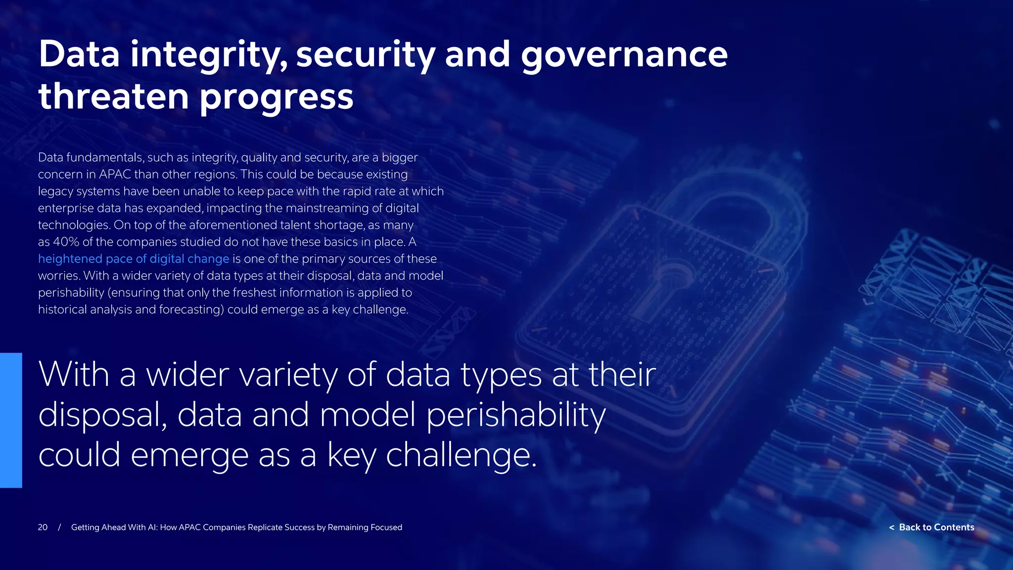 20 / Getting Ahead With AI: How APAC Companies Replicate Success by Remaining Focused  Back to Contents
Data fundamentals, such as integrity, quality and security, are a bigger
concern in APAC than other regions. This could be because existing
legacy systems have been unable to keep pace with the rapid rate at which
enterprise data has expanded, impacting the mainstreaming of digital
technologies. On top of the aforementioned talent shortage, as many
as 40% of the companies studied do not have these basics in place. A
heightened pace of digital change is one of the primary sources of these
worries. With a wider variety of data types at their disposal, data and model
perishability (ensuring that only the freshest information is applied to
historical analysis and forecasting) could emerge as a key challenge.
Data integrity, security and governance
threaten progress
With a wider variety of data types at their
disposal, data and model perishability
could emerge as a key challenge.
 