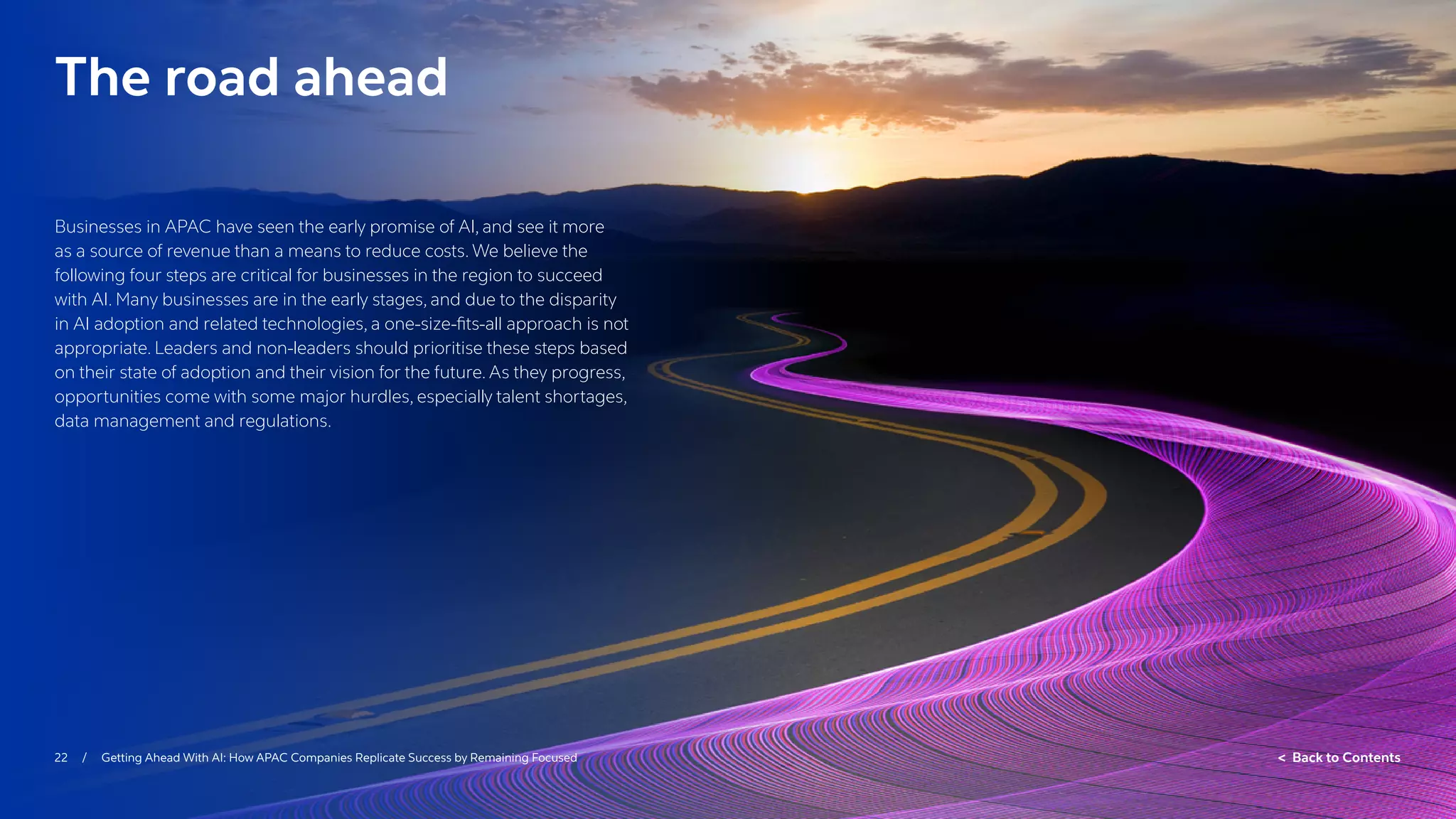 22 / Getting Ahead With AI: How APAC Companies Replicate Success by Remaining Focused  Back to Contents
The road ahead
Businesses in APAC have seen the early promise of AI, and see it more
as a source of revenue than a means to reduce costs. We believe the
following four steps are critical for businesses in the region to succeed
with AI. Many businesses are in the early stages, and due to the disparity
in AI adoption and related technologies, a one-size-fits-all approach is not
appropriate. Leaders and non-leaders should prioritise these steps based
on their state of adoption and their vision for the future. As they progress,
opportunities come with some major hurdles, especially talent shortages,
data management and regulations.
 