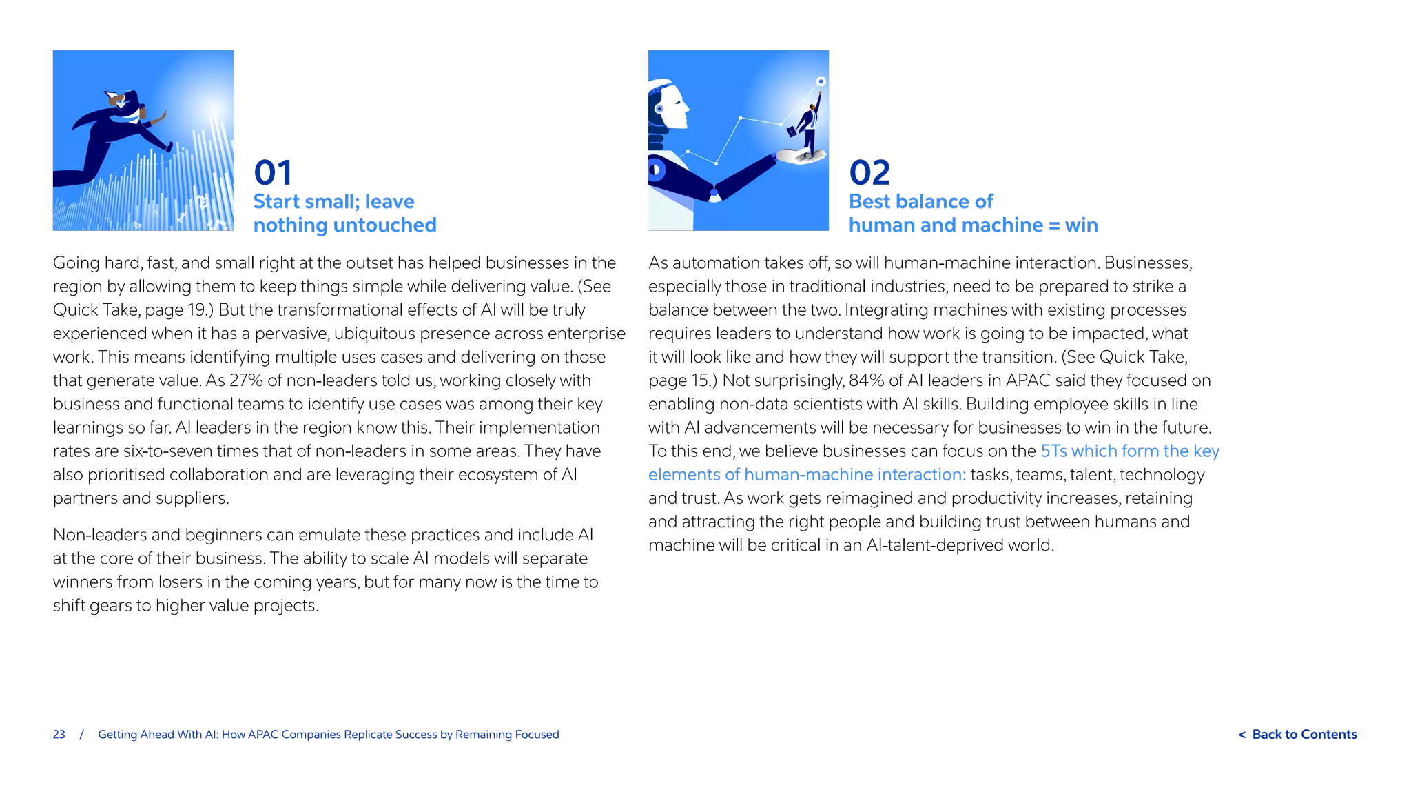 23 / Getting Ahead With AI: How APAC Companies Replicate Success by Remaining Focused  Back to Contents
01
Start small; leave
nothing untouched
Going hard, fast, and small right at the outset has helped businesses in the
region by allowing them to keep things simple while delivering value. (See
Quick Take, page 19.) But the transformational effects of AI will be truly
experienced when it has a pervasive, ubiquitous presence across enterprise
work. This means identifying multiple uses cases and delivering on those
that generate value. As 27% of non-leaders told us, working closely with
business and functional teams to identify use cases was among their key
learnings so far. AI leaders in the region know this. Their implementation
rates are six-to-seven times that of non-leaders in some areas. They have
also prioritised collaboration and are leveraging their ecosystem of AI
partners and suppliers.
Non-leaders and beginners can emulate these practices and include AI
at the core of their business. The ability to scale AI models will separate
winners from losers in the coming years, but for many now is the time to
shift gears to higher value projects.
02
Best balance of
human and machine = win
As automation takes off, so will human-machine interaction. Businesses,
especially those in traditional industries, need to be prepared to strike a
balance between the two. Integrating machines with existing processes
requires leaders to understand how work is going to be impacted, what
it will look like and how they will support the transition. (See Quick Take,
page 15.) Not surprisingly, 84% of AI leaders in APAC said they focused on
enabling non-data scientists with AI skills. Building employee skills in line
with AI advancements will be necessary for businesses to win in the future.
To this end, we believe businesses can focus on the 5Ts which form the key
elements of human-machine interaction: tasks, teams, talent, technology
and trust. As work gets reimagined and productivity increases, retaining
and attracting the right people and building trust between humans and
machine will be critical in an AI-talent-deprived world.
 