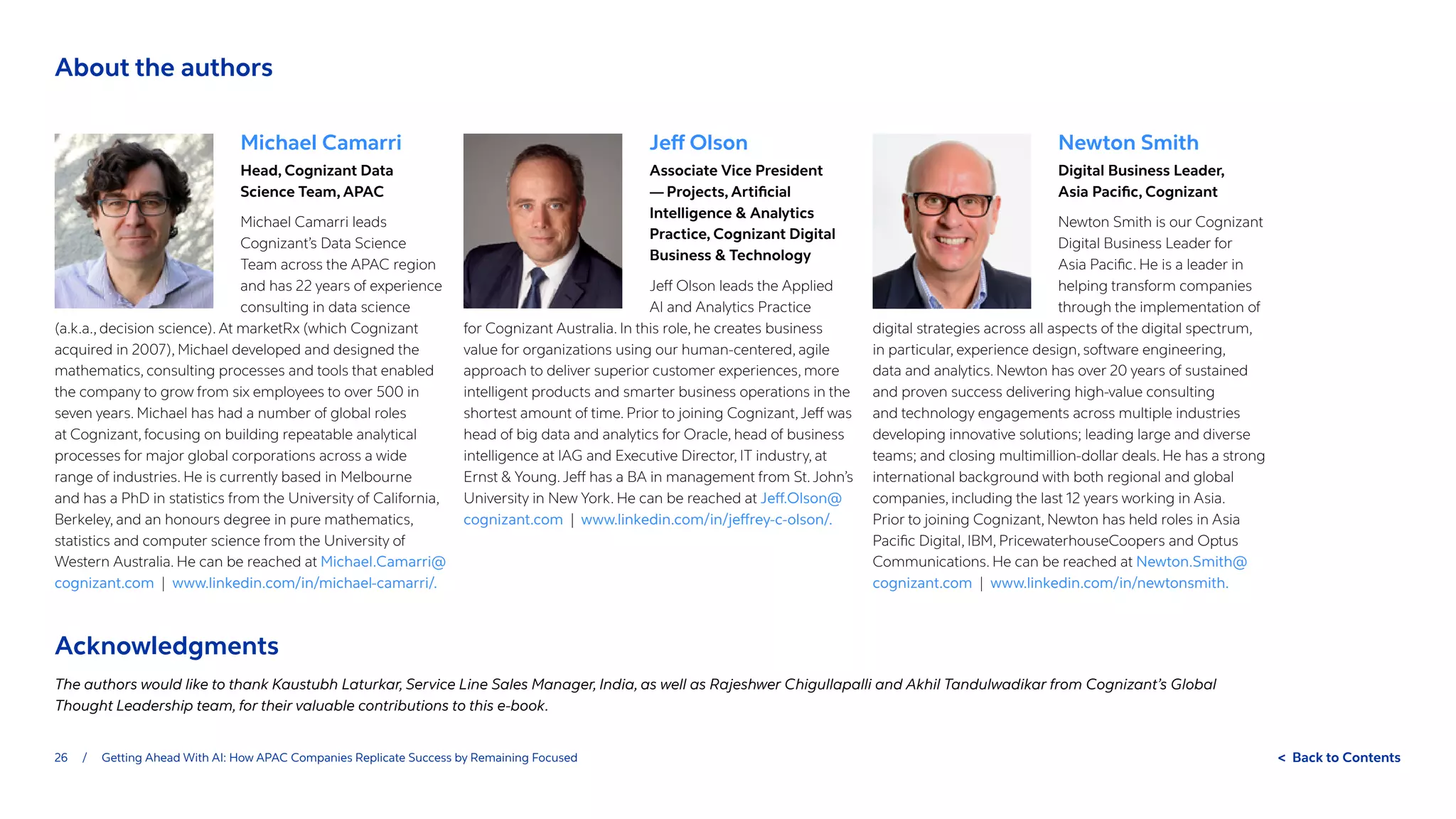 26 / Getting Ahead With AI: How APAC Companies Replicate Success by Remaining Focused  Back to Contents
Newton Smith
Digital Business Leader,
Asia Pacific, Cognizant
Newton Smith is our Cognizant
Digital Business Leader for
Asia Pacific. He is a leader in
helping transform companies
through the implementation of
digital strategies across all aspects of the digital spectrum,
in particular, experience design, software engineering,
data and analytics. Newton has over 20 years of sustained
and proven success delivering high-value consulting
and technology engagements across multiple industries
developing innovative solutions; leading large and diverse
teams; and closing multimillion-dollar deals. He has a strong
international background with both regional and global
companies, including the last 12 years working in Asia.
Prior to joining Cognizant, Newton has held roles in Asia
Pacific Digital, IBM, PricewaterhouseCoopers and Optus
Communications. He can be reached at Newton.Smith@
cognizant.com | www.linkedin.com/in/newtonsmith.
Jeff Olson
Associate Vice President
— Projects, Artificial
Intelligence  Analytics
Practice, Cognizant Digital
Business  Technology
Jeff Olson leads the Applied
AI and Analytics Practice
for Cognizant Australia. In this role, he creates business
value for organizations using our human-centered, agile
approach to deliver superior customer experiences, more
intelligent products and smarter business operations in the
shortest amount of time. Prior to joining Cognizant,Jeff was
head of big data and analytics for Oracle, head of business
intelligence at IAG and Executive Director, IT industry, at
Ernst  Young.Jeff has a BA in management from St.John’s
University in New York. He can be reached at Jeff.Olson@
cognizant.com | www.linkedin.com/in/jeffrey-c-olson/.
Michael Camarri
Head, Cognizant Data
Science Team, APAC
Michael Camarri leads
Cognizant’s Data Science
Team across the APAC region
and has 22 years of experience
consulting in data science
(a.k.a., decision science). At marketRx (which Cognizant
acquired in 2007), Michael developed and designed the
mathematics, consulting processes and tools that enabled
the company to grow from six employees to over 500 in
seven years. Michael has had a number of global roles
at Cognizant, focusing on building repeatable analytical
processes for major global corporations across a wide
range of industries. He is currently based in Melbourne
and has a PhD in statistics from the University of California,
Berkeley, and an honours degree in pure mathematics,
statistics and computer science from the University of
Western Australia. He can be reached at Michael.Camarri@
cognizant.com | www.linkedin.com/in/michael-camarri/.
Acknowledgments
The authors would like to thank Kaustubh Laturkar, Service Line Sales Manager, India, as well as Rajeshwer Chigullapalli and Akhil Tandulwadikar from Cognizant’s Global
Thought Leadership team, for their valuable contributions to this e-book.
About the authors
 
