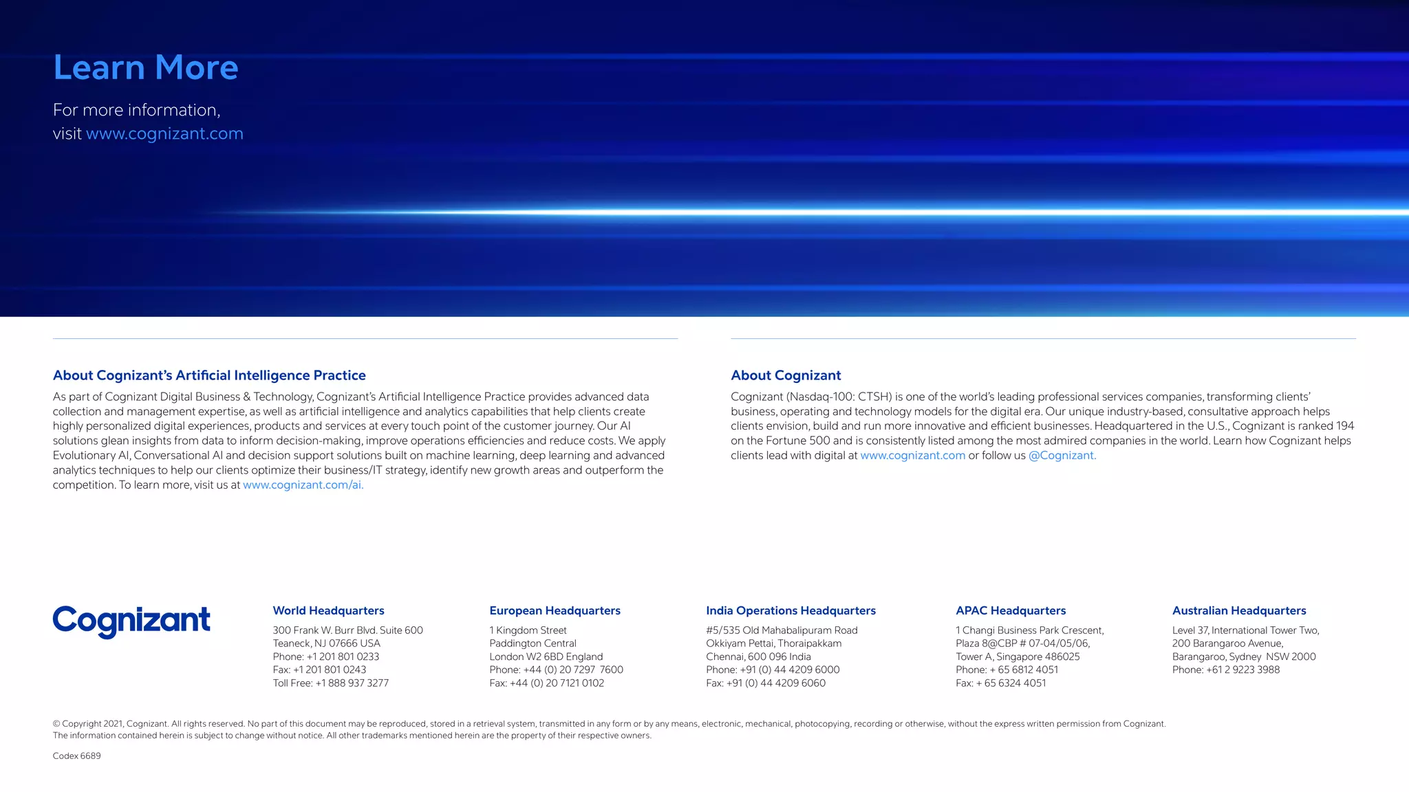 World Headquarters
300 Frank W. Burr Blvd. Suite 600
Teaneck, NJ 07666 USA
Phone: +1 201 801 0233
Fax: +1 201 801 0243
Toll Free: +1 888 937 3277
European Headquarters
1 Kingdom Street
Paddington Central
London W2 6BD England
Phone: +44 (0) 20 7297 7600
Fax: +44 (0) 20 7121 0102
India Operations Headquarters
#5/535 Old Mahabalipuram Road
Okkiyam Pettai, Thoraipakkam
Chennai, 600 096 India
Phone: +91 (0) 44 4209 6000
Fax: +91 (0) 44 4209 6060
APAC Headquarters
1 Changi Business Park Crescent,
Plaza 8@CBP # 07-04/05/06,
Tower A, Singapore 486025
Phone: + 65 6812 4051
Fax: + 65 6324 4051
Australian Headquarters
Level 37, International Tower Two,
200 Barangaroo Avenue,
Barangaroo, Sydney NSW 2000
Phone: +61 2 9223 3988
About Cognizant’s Artificial Intelligence Practice
As part of Cognizant Digital Business  Technology, Cognizant’s Artificial Intelligence Practice provides advanced data
collection and management expertise, as well as artificial intelligence and analytics capabilities that help clients create
highly personalized digital experiences, products and services at every touch point of the customer journey. Our AI
solutions glean insights from data to inform decision-making, improve operations efficiencies and reduce costs. We apply
Evolutionary AI, Conversational AI and decision support solutions built on machine learning, deep learning and advanced
analytics techniques to help our clients optimize their business/IT strategy, identify new growth areas and outperform the
competition. To learn more, visit us at www.cognizant.com/ai.
About Cognizant
Cognizant (Nasdaq-100: CTSH) is one of the world’s leading professional services companies, transforming clients’
business, operating and technology models for the digital era. Our unique industry-based, consultative approach helps
clients envision, build and run more innovative and efficient businesses. Headquartered in the U.S., Cognizant is ranked 194
on the Fortune 500 and is consistently listed among the most admired companies in the world. Learn how Cognizant helps
clients lead with digital at www.cognizant.com or follow us @Cognizant.
Learn More
For more information,
visit www.cognizant.com
© Copyright 2021, Cognizant. All rights reserved. No part of this document may be reproduced, stored in a retrieval system, transmitted in any form or by any means, electronic, mechanical, photocopying, recording or otherwise, without the express written permission from Cognizant.
The information contained herein is subject to change without notice. All other trademarks mentioned herein are the property of their respective owners.
Codex 6689
 