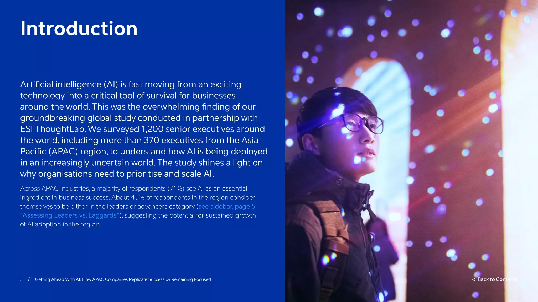 3 / Getting Ahead With AI: How APAC Companies Replicate Success by Remaining Focused  Back to Contents
Introduction
Artificial intelligence (AI) is fast moving from an exciting
technology into a critical tool of survival for businesses
around the world. This was the overwhelming finding of our
groundbreaking global study conducted in partnership with
ESI ThoughtLab. We surveyed 1,200 senior executives around
the world, including more than 370 executives from the Asia-
Pacific (APAC) region, to understand how AI is being deployed
in an increasingly uncertain world. The study shines a light on
why organisations need to prioritise and scale AI.
Across APAC industries, a majority of respondents (71%) see AI as an essential
ingredient in business success. About 45% of respondents in the region consider
themselves to be either in the leaders or advancers category (see sidebar, page 5,
“Assessing Leaders vs. Laggards”), suggesting the potential for sustained growth
of AI adoption in the region.
 