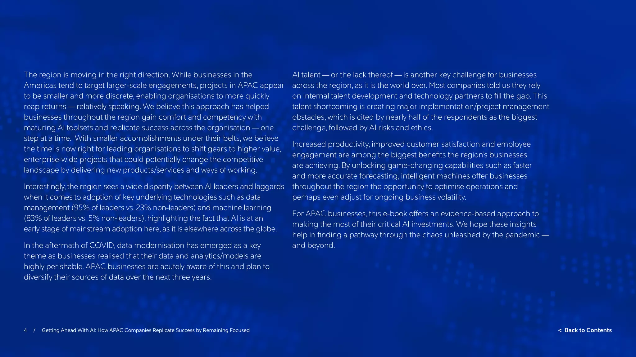 4 / Getting Ahead With AI: How APAC Companies Replicate Success by Remaining Focused  Back to Contents
The region is moving in the right direction. While businesses in the
Americas tend to target larger-scale engagements, projects in APAC appear
to be smaller and more discrete, enabling organisations to more quickly
reap returns — relatively speaking. We believe this approach has helped
businesses throughout the region gain comfort and competency with
maturing AI toolsets and replicate success across the organisation — one
step at a time. With smaller accomplishments under their belts, we believe
the time is now right for leading organisations to shift gears to higher value,
enterprise-wide projects that could potentially change the competitive
landscape by delivering new products/services and ways of working.
Interestingly,the region sees a wide disparity between AI leaders and laggards
when it comes to adoption of key underlying technologies such as data
management (95% of leaders vs. 23% non-leaders) and machine learning
(83% of leaders vs. 5% non-leaders), highlighting the fact that AI is at an
early stage of mainstream adoption here, as it is elsewhere across the globe.
In the aftermath of COVID, data modernisation has emerged as a key
theme as businesses realised that their data and analytics/models are
highly perishable. APAC businesses are acutely aware of this and plan to
diversify their sources of data over the next three years.
AI talent — or the lack thereof — is another key challenge for businesses
across the region, as it is the world over. Most companies told us they rely
on internal talent development and technology partners to fill the gap. This
talent shortcoming is creating major implementation/project management
obstacles, which is cited by nearly half of the respondents as the biggest
challenge, followed by AI risks and ethics.
Increased productivity, improved customer satisfaction and employee
engagement are among the biggest benefits the region’s businesses
are achieving. By unlocking game-changing capabilities such as faster
and more accurate forecasting, intelligent machines offer businesses
throughout the region the opportunity to optimise operations and
perhaps even adjust for ongoing business volatility.
For APAC businesses, this e-book offers an evidence-based approach to
making the most of their critical AI investments. We hope these insights
help in finding a pathway through the chaos unleashed by the pandemic —
and beyond.
 