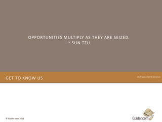 OPPORTUNITIES MULTIPLY AS THEY ARE SEIZED.
                                   ~ SUN TZU




GET TO KNOW US                                                   click space bar to advance




© Guider.com 2012
 