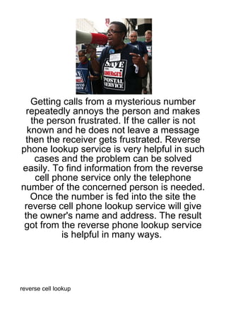 Getting calls from a mysterious number
  repeatedly annoys the person and makes
   the person frustrated. If the caller is not
  known and he does not leave a message
 then the receiver gets frustrated. Reverse
phone lookup service is very helpful in such
    cases and the problem can be solved
easily. To find information from the reverse
    cell phone service only the telephone
number of the concerned person is needed.
   Once the number is fed into the site the
 reverse cell phone lookup service will give
 the owner's name and address. The result
 got from the reverse phone lookup service
           is helpful in many ways.




reverse cell lookup
 