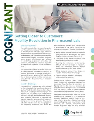 • Cognizant 20-20 Insights




Getting Closer to Customers:
Mobility Revolution in Pharmaceuticals
   Executive Summary                                       focus on patients over the years. The situation
                                                           is accentuated by the specific nature of the
   The mobile revolution has irrevocably changed the
                                                           pharmaceutical industry. Consider the following:
   way the world communicates. The initial contours
   of this change were felt in the social dimension,
   where communication barriers between individu-
                                                           •   A huge amount of money is spent on inventing
                                                               very few products, with perhaps one major
   als were eased. Over time, fueled by fertile minds,         drug launched every couple of years or so.
   the contours extended to the business dimension,
   where greater effectiveness was achieved                •   Consumers are not the decision-makers, and
   by establishing a personal connection with                  it’s very hard to directly reach them.
   customers, which hitherto was almost impossible         •   Reaching the influencers is increasingly
   in some industry segments, such as pharmaceu-               difficult, with more oversight by regulators.
   ticals.                                                     Payers are increasingly exerting decisive
                                                               influence over the success of the product.
   This paper looks at how the mobile revolution
   is transforming the pharmaceutical industry by          •   Ethical concerns surround how drugs are
   enabling a consumer-to-industry connection. It              tested in clinical and pre-clinical stages.
   proceeds to give a glimpse of the transforma-           •   Over-the-shoulder regulatory supervision
   tion by discussing three real-life examples and             exists in almost all activities.
   concludes with a discussion on future trends and
   challenges.                                             Pharmaceutical products reach consumers
                                                           mostly through their prescribing physician. The
   Industry Challenges                                     commercial focus has been predominantly on
   Pharmaceuticals companies are in the business           figuring out how to encourage physicians to
   of offering products that save lives and enhance        prescribe more of their products. It is estimated
   quality of life. Undeniably, the innovations of phar-   that $19 billion is spent by pharmaceuticals
   maceuticals have helped millions of people lead         companies on drug promotion in the U.S., alone.1
   dignified lives. Our healthy future is predicated on
                                                           Several key applications have been built by all
   our ability to access required medicinal products.
                                                           pharmaceuticals companies to try to understand
   With increasing preference for generics over
                                                           physician prescribing patterns, ways to ethi-
   branded drugs, the pharmaceutical industry is
                                                           cally influence prescribers, types of marketing
   facing severe revenue pressure. This, coupled
                                                           campaigns targeting select prescribers in select
   with other industry forces like managing payers
                                                           territories, etc. Similarly, applications that
   and regulatory authorities, has diluted the
                                                           monitor drug safety, help with drug discovery




   cognizant 20-20 insights | november 2011
 
