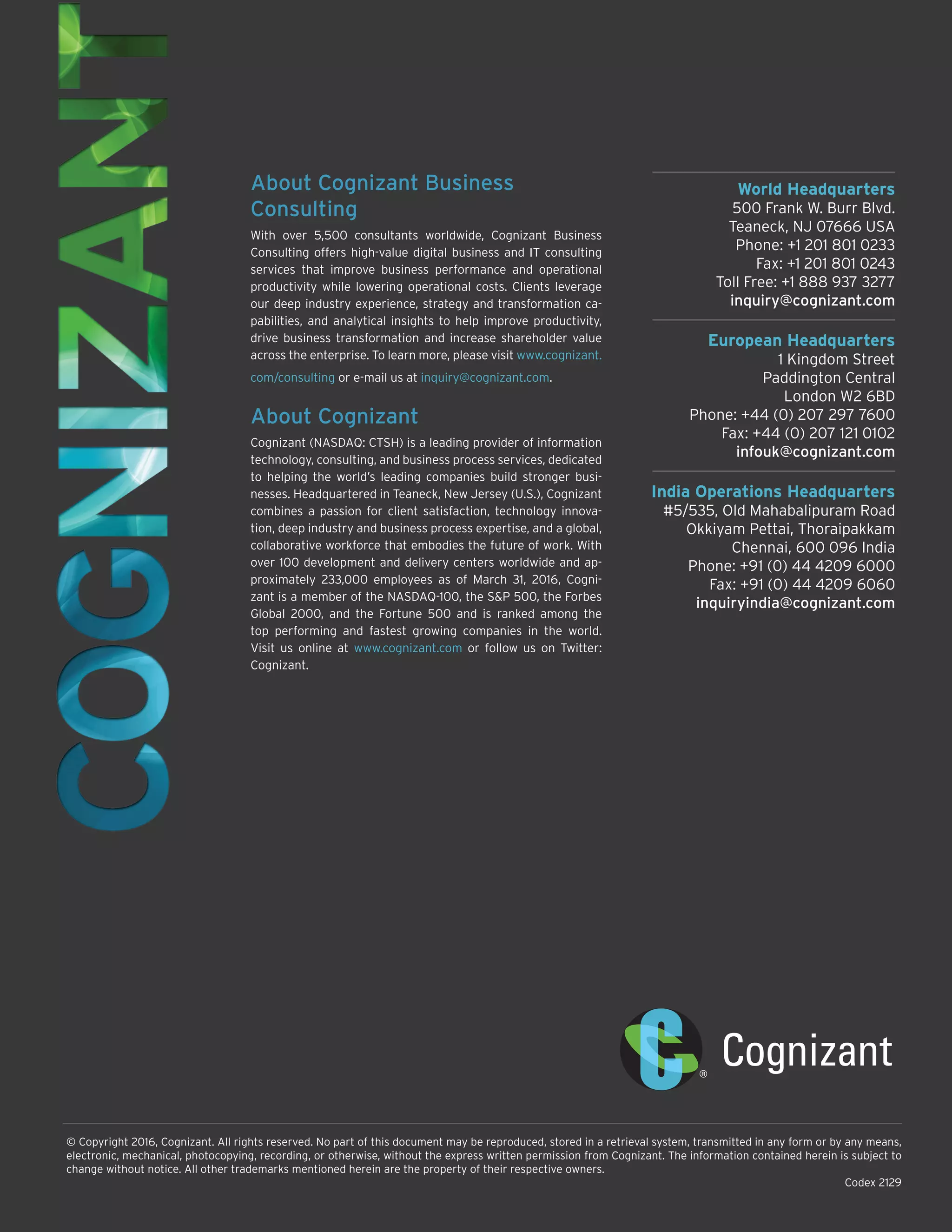 World Headquarters
500 Frank W. Burr Blvd.
Teaneck, NJ 07666 USA
Phone: +1 201 801 0233
Fax: +1 201 801 0243
Toll Free: +1 888 937 3277
inquiry@cognizant.com
European Headquarters
1 Kingdom Street
Paddington Central
London W2 6BD
Phone: +44 (0) 207 297 7600
Fax: +44 (0) 207 121 0102
infouk@cognizant.com
India Operations Headquarters
#5/535, Old Mahabalipuram Road
Okkiyam Pettai, Thoraipakkam
Chennai, 600 096 India
Phone: +91 (0) 44 4209 6000
Fax: +91 (0) 44 4209 6060
inquiryindia@cognizant.com
© Copyright 2016, Cognizant. All rights reserved. No part of this document may be reproduced, stored in a retrieval system, transmitted in any form or by any means,
electronic, mechanical, photocopying, recording, or otherwise, without the express written permission from Cognizant. The information contained herein is subject to
change without notice. All other trademarks mentioned herein are the property of their respective owners.
Codex 2129
About Cognizant Business
Consulting
With over 5,500 consultants worldwide, Cognizant Business
Consulting offers high-value digital business and IT consulting
services that improve business performance and operational
productivity while lowering operational costs. Clients leverage
our deep industry experience, strategy and transformation ca-
pabilities, and analytical insights to help improve productivity,
drive business transformation and increase shareholder value
across the enterprise. To learn more, please visit www.cognizant.
com/consulting or e-mail us at inquiry@cognizant.com.
About Cognizant
Cognizant (NASDAQ: CTSH) is a leading provider of information
technology, consulting, and business process services, dedicated
to helping the world’s leading companies build stronger busi-
nesses. Headquartered in Teaneck, New Jersey (U.S.), Cognizant
combines a passion for client satisfaction, technology innova-
tion, deep industry and business process expertise, and a global,
collaborative workforce that embodies the future of work. With
over 100 development and delivery centers worldwide and ap-
proximately 233,000 employees as of March 31, 2016, Cogni-
zant is a member of the NASDAQ-100, the S&P 500, the Forbes
Global 2000, and the Fortune 500 and is ranked among the
top performing and fastest growing companies in the world.
Visit us online at www.cognizant.com or follow us on Twitter:
Cognizant.
 