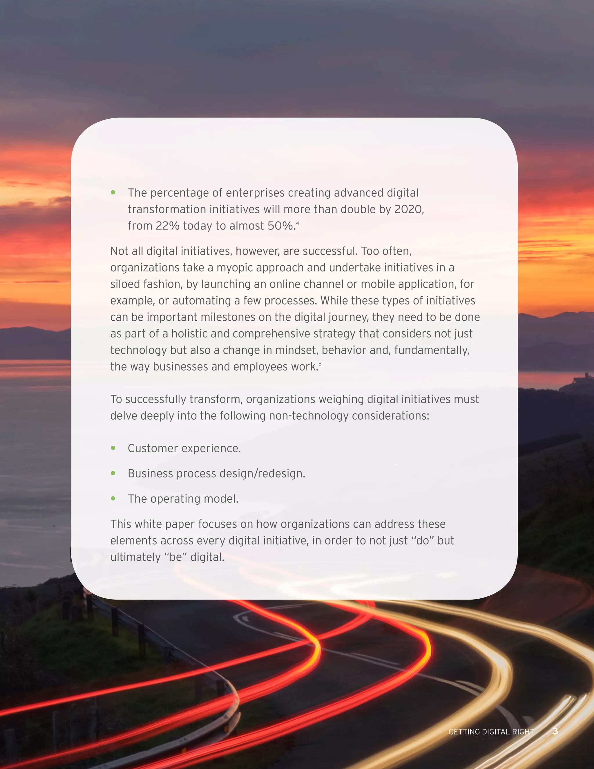 GETTING DIGITAL RIGHT 3
•	 The percentage of enterprises creating advanced digital
transformation initiatives will more than double by 2020,
from 22% today to almost 50%.4
Not all digital initiatives, however, are successful. Too often,
organizations take a myopic approach and undertake initiatives in a
siloed fashion, by launching an online channel or mobile application, for
example, or automating a few processes. While these types of initiatives
can be important milestones on the digital journey, they need to be done
as part of a holistic and comprehensive strategy that considers not just
technology but also a change in mindset, behavior and, fundamentally,
the way businesses and employees work.5
To successfully transform, organizations weighing digital initiatives must
delve deeply into the following non-technology considerations:
•	 Customer experience.
•	 Business process design/redesign.
•	 The operating model.
This white paper focuses on how organizations can address these
elements across every digital initiative, in order to not just “do” but
ultimately “be” digital.
 
