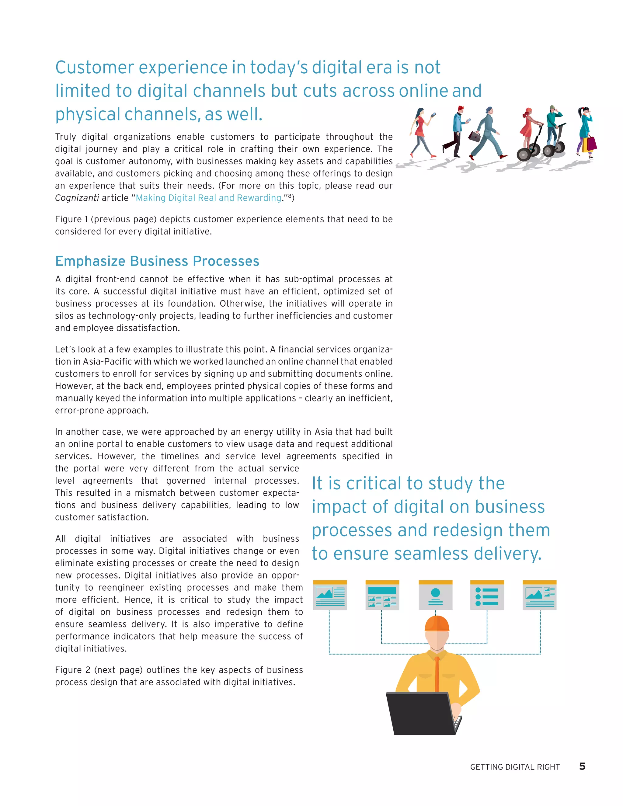 GETTING DIGITAL RIGHT 5
Truly digital organizations enable customers to participate throughout the
digital journey and play a critical role in crafting their own experience. The
goal is customer autonomy, with businesses making key assets and capabilities
available, and customers picking and choosing among these offerings to design
an experience that suits their needs. (For more on this topic, please read our
Cognizanti article “Making Digital Real and Rewarding.”8
)
Figure 1 (previous page) depicts customer experience elements that need to be
considered for every digital initiative.
Emphasize Business Processes
A digital front-end cannot be effective when it has sub-optimal processes at
its core. A successful digital initiative must have an efficient, optimized set of
business processes at its foundation. Otherwise, the initiatives will operate in
silos as technology-only projects, leading to further inefficiencies and customer
and employee dissatisfaction.
Let’s look at a few examples to illustrate this point. A financial services organiza-
tion in Asia-Pacific with which we worked launched an online channel that enabled
customers to enroll for services by signing up and submitting documents online.
However, at the back end, employees printed physical copies of these forms and
manually keyed the information into multiple applications – clearly an inefficient,
error-prone approach.
In another case, we were approached by an energy utility in Asia that had built
an online portal to enable customers to view usage data and request additional
services. However, the timelines and service level agreements specified in
the portal were very different from the actual service
level agreements that governed internal processes.
This resulted in a mismatch between customer expecta-
tions and business delivery capabilities, leading to low
customer satisfaction.
All digital initiatives are associated with business
processes in some way. Digital initiatives change or even
eliminate existing processes or create the need to design
new processes. Digital initiatives also provide an oppor-
tunity to reengineer existing processes and make them
more efficient. Hence, it is critical to study the impact
of digital on business processes and redesign them to
ensure seamless delivery. It is also imperative to define
performance indicators that help measure the success of
digital initiatives.
Figure 2 (next page) outlines the key aspects of business
process design that are associated with digital initiatives.
Customer experience in today’s digital era is not
limited to digital channels but cuts across online and
physical channels, as well.
It is critical to study the
impact of digital on business
processes and redesign them
to ensure seamless delivery.
 