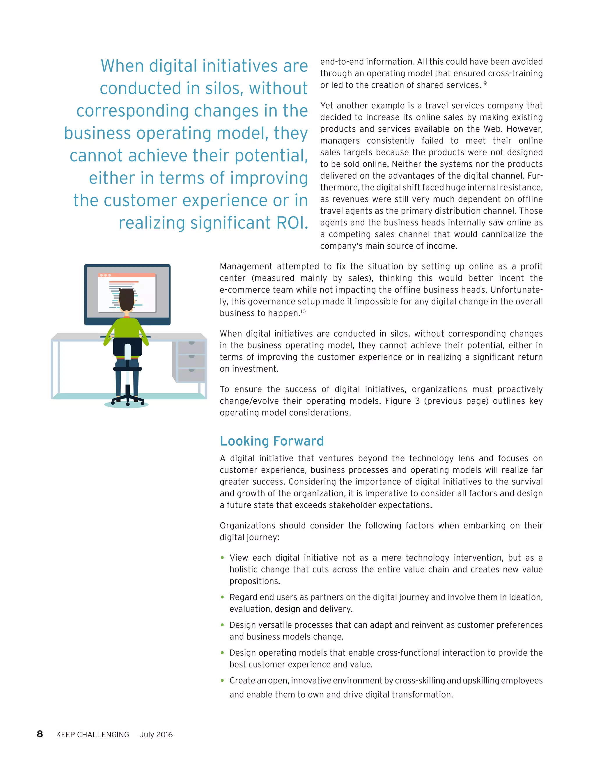 8 KEEP CHALLENGING July 2016
end-to-end information. All this could have been avoided
through an operating model that ensured cross-training
or led to the creation of shared services. 9
Yet another example is a travel services company that
decided to increase its online sales by making existing
products and services available on the Web. However,
managers  consistently failed  to meet their online
sales targets because the products were not designed
to be sold online. Neither the systems nor the products
delivered on the advantages of the digital channel. Fur-
thermore, the digital shift faced huge internal resistance,
as revenues were still very much dependent on offline
travel agents as the primary distribution channel. Those
agents and the business heads internally saw online as
a competing sales channel that would cannibalize the
company’s main source of income.
Management attempted to fix the situation by setting up online as a profit
center (measured mainly by sales), thinking this would better  incent the
e-commerce team while not impacting the offline business heads. Unfortunate-
ly, this governance setup made it impossible for any digital change in the overall
business to happen.10
When digital initiatives are conducted in silos, without corresponding changes
in the business operating model, they cannot achieve their potential, either in
terms of improving the customer experience or in realizing a significant return
on investment.
To ensure the success of digital initiatives, organizations must proactively
change/evolve their operating models. Figure 3 (previous page) outlines key
operating model considerations.
Looking Forward
A digital initiative that ventures beyond the technology lens and focuses on
customer experience, business processes and operating models will realize far
greater success. Considering the importance of digital initiatives to the survival
and growth of the organization, it is imperative to consider all factors and design
a future state that exceeds stakeholder expectations.
Organizations should consider the following factors when embarking on their
digital journey:
•	View each digital initiative not as a mere technology intervention, but as a
holistic change that cuts across the entire value chain and creates new value
propositions.
•	Regard end users as partners on the digital journey and involve them in ideation,
evaluation, design and delivery.
•	Design versatile processes that can adapt and reinvent as customer preferences
and business models change.
•	Design operating models that enable cross-functional interaction to provide the
best customer experience and value.
•	Create an open, innovative environment by cross-skilling and upskilling employees
and enable them to own and drive digital transformation.
When digital initiatives are
conducted in silos, without
corresponding changes in the
business operating model, they
cannot achieve their potential,
either in terms of improving
the customer experience or in
realizing significant ROI.
 