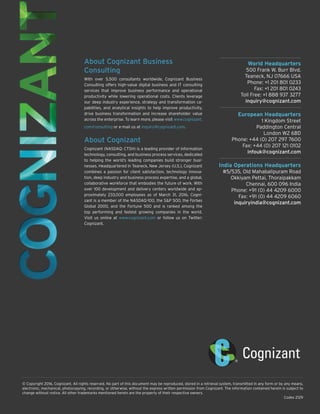 World Headquarters
500 Frank W. Burr Blvd.
Teaneck, NJ 07666 USA
Phone: +1 201 801 0233
Fax: +1 201 801 0243
Toll Free: +1 888 937 3277
inquiry@cognizant.com
European Headquarters
1 Kingdom Street
Paddington Central
London W2 6BD
Phone: +44 (0) 207 297 7600
Fax: +44 (0) 207 121 0102
infouk@cognizant.com
India Operations Headquarters
#5/535, Old Mahabalipuram Road
Okkiyam Pettai, Thoraipakkam
Chennai, 600 096 India
Phone: +91 (0) 44 4209 6000
Fax: +91 (0) 44 4209 6060
inquiryindia@cognizant.com
© Copyright 2016, Cognizant. All rights reserved. No part of this document may be reproduced, stored in a retrieval system, transmitted in any form or by any means,
electronic, mechanical, photocopying, recording, or otherwise, without the express written permission from Cognizant. The information contained herein is subject to
change without notice. All other trademarks mentioned herein are the property of their respective owners.
Codex 2129
About Cognizant Business
Consulting
With over 5,500 consultants worldwide, Cognizant Business
Consulting offers high-value digital business and IT consulting
services that improve business performance and operational
productivity while lowering operational costs. Clients leverage
our deep industry experience, strategy and transformation ca-
pabilities, and analytical insights to help improve productivity,
drive business transformation and increase shareholder value
across the enterprise. To learn more, please visit www.cognizant.
com/consulting or e-mail us at inquiry@cognizant.com.
About Cognizant
Cognizant (NASDAQ: CTSH) is a leading provider of information
technology, consulting, and business process services, dedicated
to helping the world’s leading companies build stronger busi-
nesses. Headquartered in Teaneck, New Jersey (U.S.), Cognizant
combines a passion for client satisfaction, technology innova-
tion, deep industry and business process expertise, and a global,
collaborative workforce that embodies the future of work. With
over 100 development and delivery centers worldwide and ap-
proximately 233,000 employees as of March 31, 2016, Cogni-
zant is a member of the NASDAQ-100, the S&P 500, the Forbes
Global 2000, and the Fortune 500 and is ranked among the
top performing and fastest growing companies in the world.
Visit us online at www.cognizant.com or follow us on Twitter:
Cognizant.
 
