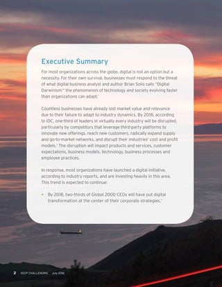 2 KEEP CHALLENGING July 2016
Executive Summary
For most organizations across the globe, digital is not an option but a
necessity. For their own survival, businesses must respond to the threat
of what digital business analyst and author Brian Solis calls “Digital
Darwinism:” the phenomenon of technology and society evolving faster
than organizations can adapt.1
Countless businesses have already lost market value and relevance
due to their failure to adapt to industry dynamics. By 2018, according
to IDC, one-third of leaders in virtually every industry will be disrupted,
particularly by competitors that leverage third-party platforms to
innovate new offerings, reach new customers, radically expand supply
and go-to-market networks, and disrupt their industries’ cost and profit
models.2
The disruption will impact products and services, customer
expectations, business models, technology, business processes and
employee practices.
In response, most organizations have launched a digital initiative,
according to industry reports, and are investing heavily in this area.
This trend is expected to continue:
•	 By 2018, two-thirds of Global 2000 CEOs will have put digital
transformation at the center of their corporate strategies.3
 
