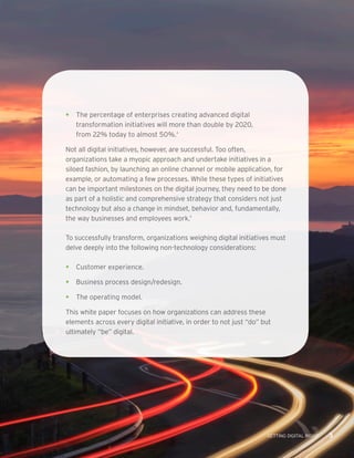 GETTING DIGITAL RIGHT 3
•	 The percentage of enterprises creating advanced digital
transformation initiatives will more than double by 2020,
from 22% today to almost 50%.4
Not all digital initiatives, however, are successful. Too often,
organizations take a myopic approach and undertake initiatives in a
siloed fashion, by launching an online channel or mobile application, for
example, or automating a few processes. While these types of initiatives
can be important milestones on the digital journey, they need to be done
as part of a holistic and comprehensive strategy that considers not just
technology but also a change in mindset, behavior and, fundamentally,
the way businesses and employees work.5
To successfully transform, organizations weighing digital initiatives must
delve deeply into the following non-technology considerations:
•	 Customer experience.
•	 Business process design/redesign.
•	 The operating model.
This white paper focuses on how organizations can address these
elements across every digital initiative, in order to not just “do” but
ultimately “be” digital.
 