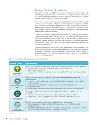 4 KEEP CHALLENGING July 2016
Focus on Customer Experience
Research shows that nearly 89% of customers will walk away from a company with
which they have considered doing business after just one poor customer experience.6
The impact can be significant – businesses are estimated to lose as much as 20% of
revenue from unsatisfactory customer experiences.7
This is why we often see organizations turning to digital initiatives with the goal of
improving customer service, enhancing customer experience and providing flexibil-
ity to customers. However, these digital initiatives often become ends in themselves,
with businesses failing to assess their impact on the customer experience. Discon-
nects between channels often cause misaligned information on inventory, customer
data and service level commitments.
Let’s take an example. A fast food restaurant launches a mobile application to enable
customers to place orders. However, because the menu on the mobile applica-
tion is not updated regularly, customers end up placing orders for items that are
no longer available. Although the orders are confirmed on the mobile application,
the restaurant cannot fulfill them, resulting in delays, cancellations and extreme
customer dissatisfaction.
Customer experience in today’s digital era is not limited to digital channels but cuts
across online and physical channels, as well. As a result, digital initiatives must focus
on providing a seamless end-to-end experience. Each digital initiative should be
assessed to determine if it affects customer experience and can be structured to
deliver a positive experience.
Figure 1
Dissecting Digital Customer Experience
Essential Element How to Enable It
GAUGE IMPACT
ON CUSTOMER
Assess how the digital initiative would impact customers by answering the following questions:
•	Would it impact all customers or just a particular customer segment?
•	What would the impact be?
•	Which part of the customer engagement process would be affected (pre-sale/sale/post-sale/
service)?
UNDERSTAND CUSTOMER
NEEDS
Gather insights on customer needs that could potentially be addressed through the
digital initiative:
•	Do customers desire a particular functionality that could be incorporated into the digital
initiative design?
•	Are there any unmet customer needs that could be addressed by designing new
products/services?
•	Gather insights through discussions with customers, industry research and observation.
IDENTIFY CUSTOMER
PAIN POINTS
Understand the full customer experience through customer journey mapping, being sure
to identify:
•	Pain areas or improvements that can be addressed through the digital initiative.
•	Opportunities to introduce digitization in order to streamline the customer journey.
DESIGN THE
CUSTOMER EXPERIENCE
Envision how the digital initiative would impact customer experience by:
•	Designing a customer experience blueprint to understand how the initiative would
impact customers.
•	Prototyping and testing the initiative in real-life environments with a pilot group of customers
in order to identify failure modes and fix them prior to launch.
 