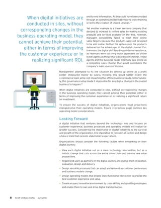 8 KEEP CHALLENGING July 2016
end-to-end information. All this could have been avoided
through an operating model that ensured cross-training
or led to the creation of shared services. 9
Yet another example is a travel services company that
decided to increase its online sales by making existing
products and services available on the Web. However,
managers  consistently failed  to meet their online
sales targets because the products were not designed
to be sold online. Neither the systems nor the products
delivered on the advantages of the digital channel. Fur-
thermore, the digital shift faced huge internal resistance,
as revenues were still very much dependent on offline
travel agents as the primary distribution channel. Those
agents and the business heads internally saw online as
a competing sales channel that would cannibalize the
company’s main source of income.
Management attempted to fix the situation by setting up online as a profit
center (measured mainly by sales), thinking this would better  incent the
e-commerce team while not impacting the offline business heads. Unfortunate-
ly, this governance setup made it impossible for any digital change in the overall
business to happen.10
When digital initiatives are conducted in silos, without corresponding changes
in the business operating model, they cannot achieve their potential, either in
terms of improving the customer experience or in realizing a significant return
on investment.
To ensure the success of digital initiatives, organizations must proactively
change/evolve their operating models. Figure 3 (previous page) outlines key
operating model considerations.
Looking Forward
A digital initiative that ventures beyond the technology lens and focuses on
customer experience, business processes and operating models will realize far
greater success. Considering the importance of digital initiatives to the survival
and growth of the organization, it is imperative to consider all factors and design
a future state that exceeds stakeholder expectations.
Organizations should consider the following factors when embarking on their
digital journey:
•	View each digital initiative not as a mere technology intervention, but as a
holistic change that cuts across the entire value chain and creates new value
propositions.
•	Regard end users as partners on the digital journey and involve them in ideation,
evaluation, design and delivery.
•	Design versatile processes that can adapt and reinvent as customer preferences
and business models change.
•	Design operating models that enable cross-functional interaction to provide the
best customer experience and value.
•	Create an open, innovative environment by cross-skilling and upskilling employees
and enable them to own and drive digital transformation.
When digital initiatives are
conducted in silos, without
corresponding changes in the
business operating model, they
cannot achieve their potential,
either in terms of improving
the customer experience or in
realizing significant ROI.
 