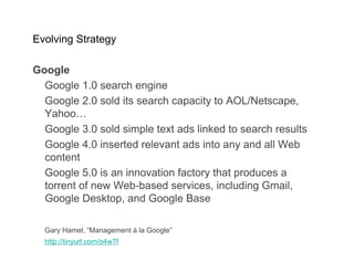 Evolving Strategy

Google
  Google 1.0 search engine
  Google 2.0 sold its search capacity to AOL/Netscape,
  Yahoo…
  Google 3.0 sold simple text ads linked to search results
  Google 4.0 inserted relevant ads into any and all Web
  content
  Google 5.0 is an innovation factory that produces a
  torrent of new Web-based services, including Gmail,
  Google Desktop, and Google Base

  Gary Hamel, “Management à la Google”
  http://tinyurl.com/o4w7f
