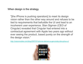 When design is the strategy

  quot;[the iPhone is pushing operators] to meet its design
  vision rather than the other way around and refuses to be
  tied to requirements that befuddle the UI and lead to an
  incoherent user experience. Stan Sigman (CEO of
  Cingular) revealed that Cingular had entered into a
  contractual agreement with Apple two years ago without
  ever seeing the product, based purely on the strength of
  the design vision.”
  http://visionmobile.com/blog/2007/01/iphone-delivers-a-genuinely-disruptive-ui/