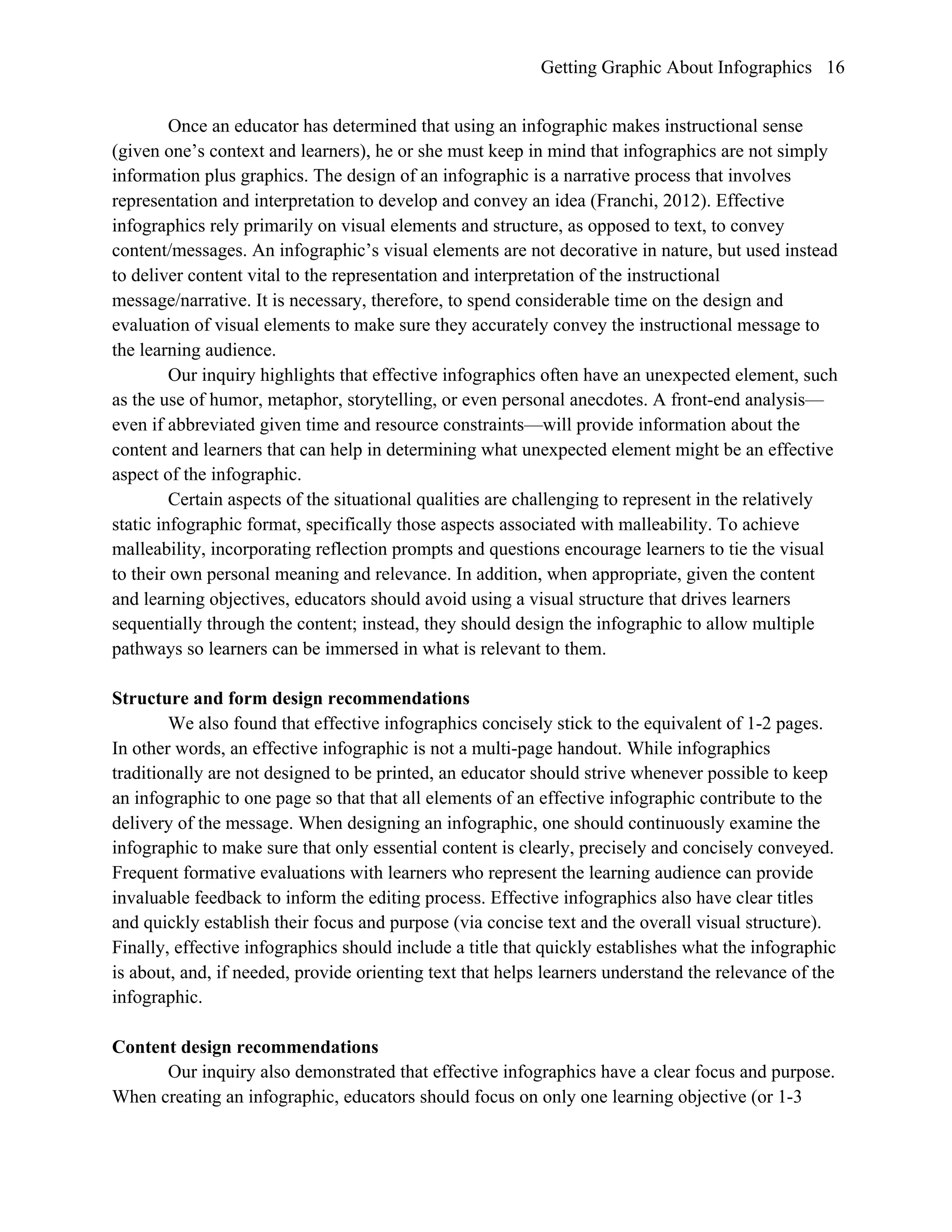 Getting Graphic About Infographics 16
Once an educator has determined that using an infographic makes instructional sense
(given one’s context and learners), he or she must keep in mind that infographics are not simply
information plus graphics. The design of an infographic is a narrative process that involves
representation and interpretation to develop and convey an idea (Franchi, 2012). Effective
infographics rely primarily on visual elements and structure, as opposed to text, to convey
content/messages. An infographic’s visual elements are not decorative in nature, but used instead
to deliver content vital to the representation and interpretation of the instructional
message/narrative. It is necessary, therefore, to spend considerable time on the design and
evaluation of visual elements to make sure they accurately convey the instructional message to
the learning audience.
Our inquiry highlights that effective infographics often have an unexpected element, such
as the use of humor, metaphor, storytelling, or even personal anecdotes. A front-end analysis—
even if abbreviated given time and resource constraints—will provide information about the
content and learners that can help in determining what unexpected element might be an effective
aspect of the infographic.
Certain aspects of the situational qualities are challenging to represent in the relatively
static infographic format, specifically those aspects associated with malleability. To achieve
malleability, incorporating reflection prompts and questions encourage learners to tie the visual
to their own personal meaning and relevance. In addition, when appropriate, given the content
and learning objectives, educators should avoid using a visual structure that drives learners
sequentially through the content; instead, they should design the infographic to allow multiple
pathways so learners can be immersed in what is relevant to them.
Structure and form design recommendations
We also found that effective infographics concisely stick to the equivalent of 1-2 pages.
In other words, an effective infographic is not a multi-page handout. While infographics
traditionally are not designed to be printed, an educator should strive whenever possible to keep
an infographic to one page so that that all elements of an effective infographic contribute to the
delivery of the message. When designing an infographic, one should continuously examine the
infographic to make sure that only essential content is clearly, precisely and concisely conveyed.
Frequent formative evaluations with learners who represent the learning audience can provide
invaluable feedback to inform the editing process. Effective infographics also have clear titles
and quickly establish their focus and purpose (via concise text and the overall visual structure).
Finally, effective infographics should include a title that quickly establishes what the infographic
is about, and, if needed, provide orienting text that helps learners understand the relevance of the
infographic.
Content design recommendations
Our inquiry also demonstrated that effective infographics have a clear focus and purpose.
When creating an infographic, educators should focus on only one learning objective (or 1-3
 