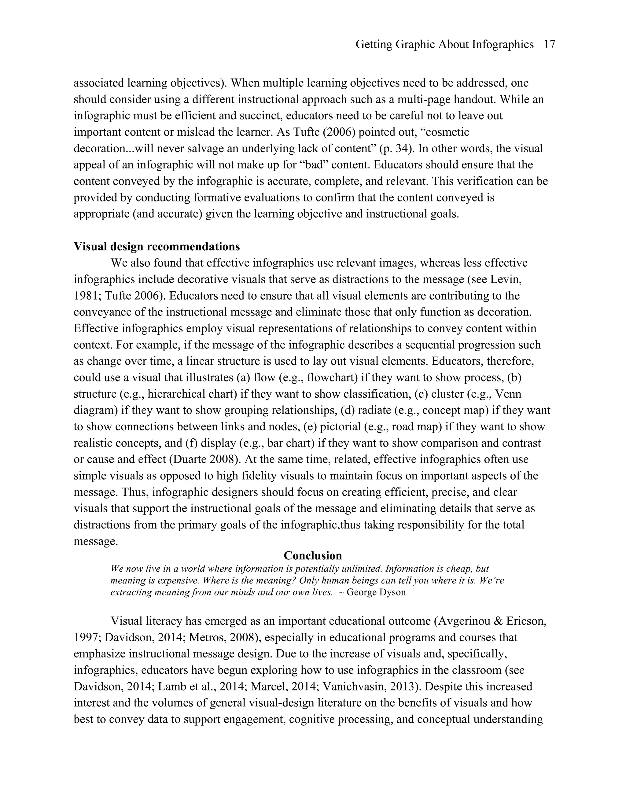 Getting Graphic About Infographics 17
associated learning objectives). When multiple learning objectives need to be addressed, one
should consider using a different instructional approach such as a multi-page handout. While an
infographic must be efficient and succinct, educators need to be careful not to leave out
important content or mislead the learner. As Tufte (2006) pointed out, “cosmetic
decoration...will never salvage an underlying lack of content” (p. 34). In other words, the visual
appeal of an infographic will not make up for “bad” content. Educators should ensure that the
content conveyed by the infographic is accurate, complete, and relevant. This verification can be
provided by conducting formative evaluations to confirm that the content conveyed is
appropriate (and accurate) given the learning objective and instructional goals.
Visual design recommendations
We also found that effective infographics use relevant images, whereas less effective
infographics include decorative visuals that serve as distractions to the message (see Levin,
1981; Tufte 2006). Educators need to ensure that all visual elements are contributing to the
conveyance of the instructional message and eliminate those that only function as decoration.
Effective infographics employ visual representations of relationships to convey content within
context. For example, if the message of the infographic describes a sequential progression such
as change over time, a linear structure is used to lay out visual elements. Educators, therefore,
could use a visual that illustrates (a) flow (e.g., flowchart) if they want to show process, (b)
structure (e.g., hierarchical chart) if they want to show classification, (c) cluster (e.g., Venn
diagram) if they want to show grouping relationships, (d) radiate (e.g., concept map) if they want
to show connections between links and nodes, (e) pictorial (e.g., road map) if they want to show
realistic concepts, and (f) display (e.g., bar chart) if they want to show comparison and contrast
or cause and effect (Duarte 2008). At the same time, related, effective infographics often use
simple visuals as opposed to high fidelity visuals to maintain focus on important aspects of the
message. Thus, infographic designers should focus on creating efficient, precise, and clear
visuals that support the instructional goals of the message and eliminating details that serve as
distractions from the primary goals of the infographic,thus taking responsibility for the total
message.
Conclusion
We now live in a world where information is potentially unlimited. Information is cheap, but
meaning is expensive. Where is the meaning? Only human beings can tell you where it is. We’re
extracting meaning from our minds and our own lives. ~ George Dyson
Visual literacy has emerged as an important educational outcome (Avgerinou & Ericson,
1997; Davidson, 2014; Metros, 2008), especially in educational programs and courses that
emphasize instructional message design. Due to the increase of visuals and, specifically,
infographics, educators have begun exploring how to use infographics in the classroom (see
Davidson, 2014; Lamb et al., 2014; Marcel, 2014; Vanichvasin, 2013). Despite this increased
interest and the volumes of general visual-design literature on the benefits of visuals and how
best to convey data to support engagement, cognitive processing, and conceptual understanding
 