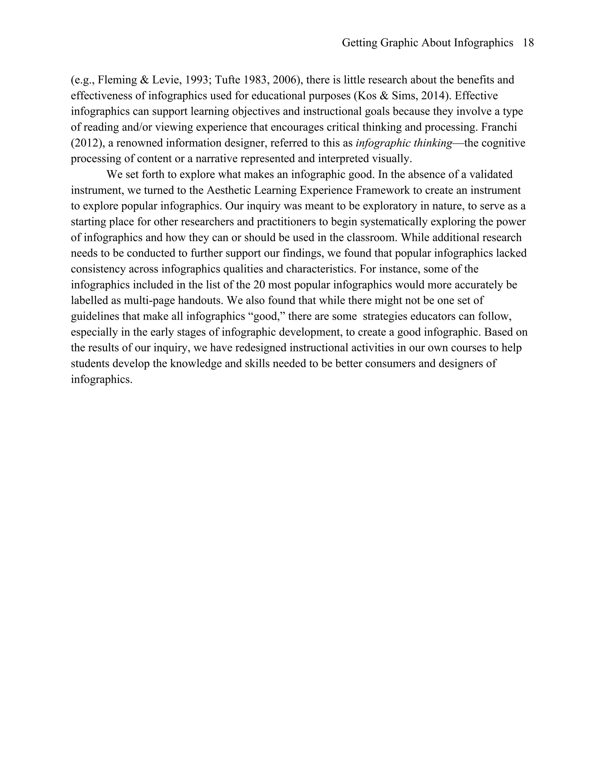 Getting Graphic About Infographics 18
(e.g., Fleming & Levie, 1993; Tufte 1983, 2006), there is little research about the benefits and
effectiveness of infographics used for educational purposes (Kos & Sims, 2014). Effective
infographics can support learning objectives and instructional goals because they involve a type
of reading and/or viewing experience that encourages critical thinking and processing. Franchi
(2012), a renowned information designer, referred to this as infographic thinking—the cognitive
processing of content or a narrative represented and interpreted visually.
We set forth to explore what makes an infographic good. In the absence of a validated
instrument, we turned to the Aesthetic Learning Experience Framework to create an instrument
to explore popular infographics. Our inquiry was meant to be exploratory in nature, to serve as a
starting place for other researchers and practitioners to begin systematically exploring the power
of infographics and how they can or should be used in the classroom. While additional research
needs to be conducted to further support our findings, we found that popular infographics lacked
consistency across infographics qualities and characteristics. For instance, some of the
infographics included in the list of the 20 most popular infographics would more accurately be
labelled as multi-page handouts. We also found that while there might not be one set of
guidelines that make all infographics “good,” there are some strategies educators can follow,
especially in the early stages of infographic development, to create a good infographic. Based on
the results of our inquiry, we have redesigned instructional activities in our own courses to help
students develop the knowledge and skills needed to be better consumers and designers of
infographics.
 