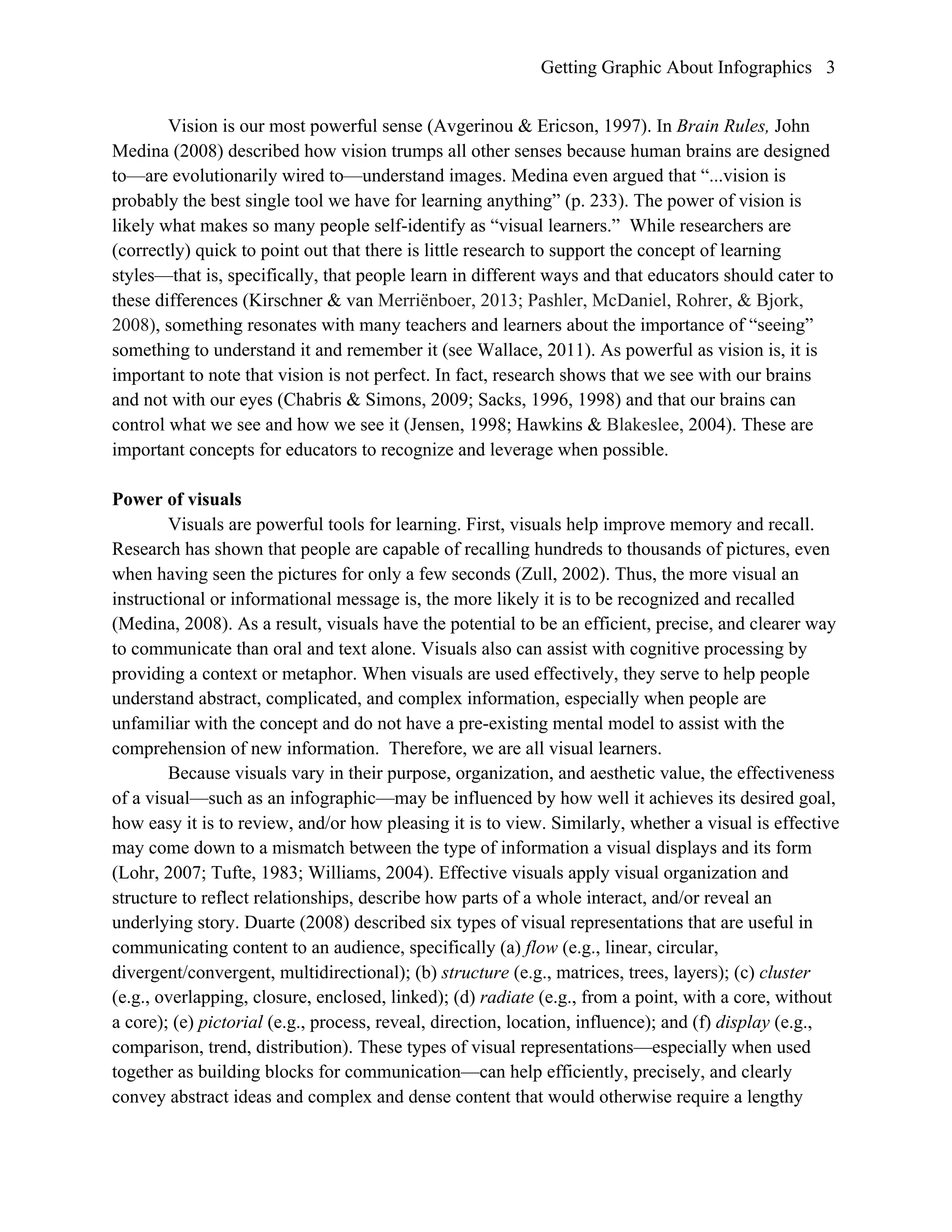 Getting Graphic About Infographics 3
Vision is our most powerful sense (Avgerinou & Ericson, 1997). In Brain Rules, John
Medina (2008) described how vision trumps all other senses because human brains are designed
to—are evolutionarily wired to—understand images. Medina even argued that “...vision is
probably the best single tool we have for learning anything” (p. 233). The power of vision is
likely what makes so many people self-identify as “visual learners.” While researchers are
(correctly) quick to point out that there is little research to support the concept of learning
styles—that is, specifically, that people learn in different ways and that educators should cater to
these differences (Kirschner & van Merriënboer, 2013; Pashler, McDaniel, Rohrer, & Bjork,
2008), something resonates with many teachers and learners about the importance of “seeing”
something to understand it and remember it (see Wallace, 2011). As powerful as vision is, it is
important to note that vision is not perfect. In fact, research shows that we see with our brains
and not with our eyes (Chabris & Simons, 2009; Sacks, 1996, 1998) and that our brains can
control what we see and how we see it (Jensen, 1998; Hawkins & Blakeslee, 2004). These are
important concepts for educators to recognize and leverage when possible.
Power of visuals
Visuals are powerful tools for learning. First, visuals help improve memory and recall.
Research has shown that people are capable of recalling hundreds to thousands of pictures, even
when having seen the pictures for only a few seconds (Zull, 2002). Thus, the more visual an
instructional or informational message is, the more likely it is to be recognized and recalled
(Medina, 2008). As a result, visuals have the potential to be an efficient, precise, and clearer way
to communicate than oral and text alone. Visuals also can assist with cognitive processing by
providing a context or metaphor. When visuals are used effectively, they serve to help people
understand abstract, complicated, and complex information, especially when people are
unfamiliar with the concept and do not have a pre-existing mental model to assist with the
comprehension of new information. Therefore, we are all visual learners.
Because visuals vary in their purpose, organization, and aesthetic value, the effectiveness
of a visual—such as an infographic—may be influenced by how well it achieves its desired goal,
how easy it is to review, and/or how pleasing it is to view. Similarly, whether a visual is effective
may come down to a mismatch between the type of information a visual displays and its form
(Lohr, 2007; Tufte, 1983; Williams, 2004). Effective visuals apply visual organization and
structure to reflect relationships, describe how parts of a whole interact, and/or reveal an
underlying story. Duarte (2008) described six types of visual representations that are useful in
communicating content to an audience, specifically (a) flow (e.g., linear, circular,
divergent/convergent, multidirectional); (b) structure (e.g., matrices, trees, layers); (c) cluster
(e.g., overlapping, closure, enclosed, linked); (d) radiate (e.g., from a point, with a core, without
a core); (e) pictorial (e.g., process, reveal, direction, location, influence); and (f) display (e.g.,
comparison, trend, distribution). These types of visual representations—especially when used
together as building blocks for communication—can help efficiently, precisely, and clearly
convey abstract ideas and complex and dense content that would otherwise require a lengthy
 