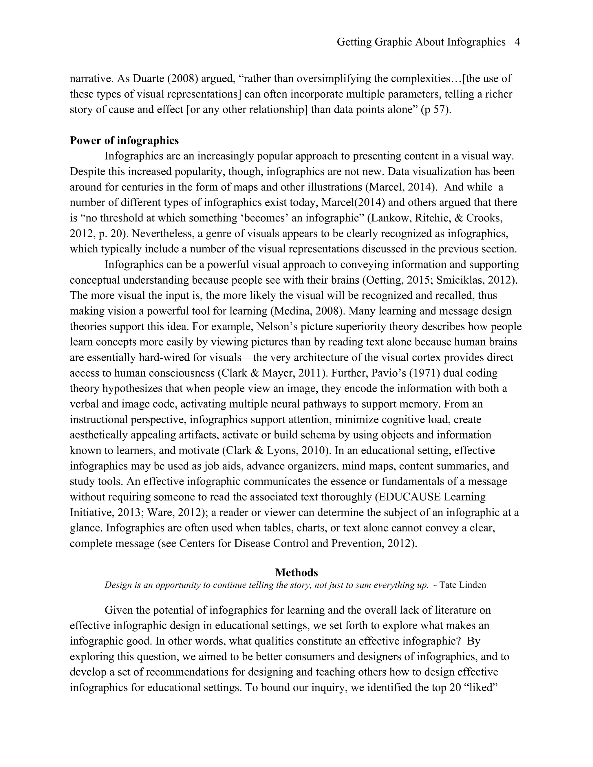 Getting Graphic About Infographics 4
narrative. As Duarte (2008) argued, “rather than oversimplifying the complexities…[the use of
these types of visual representations] can often incorporate multiple parameters, telling a richer
story of cause and effect [or any other relationship] than data points alone” (p 57).
Power of infographics
Infographics are an increasingly popular approach to presenting content in a visual way.
Despite this increased popularity, though, infographics are not new. Data visualization has been
around for centuries in the form of maps and other illustrations (Marcel, 2014). And while a
number of different types of infographics exist today, Marcel(2014) and others argued that there
is “no threshold at which something ‘becomes’ an infographic” (Lankow, Ritchie, & Crooks,
2012, p. 20). Nevertheless, a genre of visuals appears to be clearly recognized as infographics,
which typically include a number of the visual representations discussed in the previous section.
Infographics can be a powerful visual approach to conveying information and supporting
conceptual understanding because people see with their brains (Oetting, 2015; Smiciklas, 2012).
The more visual the input is, the more likely the visual will be recognized and recalled, thus
making vision a powerful tool for learning (Medina, 2008). Many learning and message design
theories support this idea. For example, Nelson’s picture superiority theory describes how people
learn concepts more easily by viewing pictures than by reading text alone because human brains
are essentially hard-wired for visuals—the very architecture of the visual cortex provides direct
access to human consciousness (Clark & Mayer, 2011). Further, Pavio’s (1971) dual coding
theory hypothesizes that when people view an image, they encode the information with both a
verbal and image code, activating multiple neural pathways to support memory. From an
instructional perspective, infographics support attention, minimize cognitive load, create
aesthetically appealing artifacts, activate or build schema by using objects and information
known to learners, and motivate (Clark & Lyons, 2010). In an educational setting, effective
infographics may be used as job aids, advance organizers, mind maps, content summaries, and
study tools. An effective infographic communicates the essence or fundamentals of a message
without requiring someone to read the associated text thoroughly (EDUCAUSE Learning
Initiative, 2013; Ware, 2012); a reader or viewer can determine the subject of an infographic at a
glance. Infographics are often used when tables, charts, or text alone cannot convey a clear,
complete message (see Centers for Disease Control and Prevention, 2012).
Methods
Design is an opportunity to continue telling the story, not just to sum everything up. ~ Tate Linden
Given the potential of infographics for learning and the overall lack of literature on
effective infographic design in educational settings, we set forth to explore what makes an
infographic good. In other words, what qualities constitute an effective infographic? By
exploring this question, we aimed to be better consumers and designers of infographics, and to
develop a set of recommendations for designing and teaching others how to design effective
infographics for educational settings. To bound our inquiry, we identified the top 20 “liked”
 