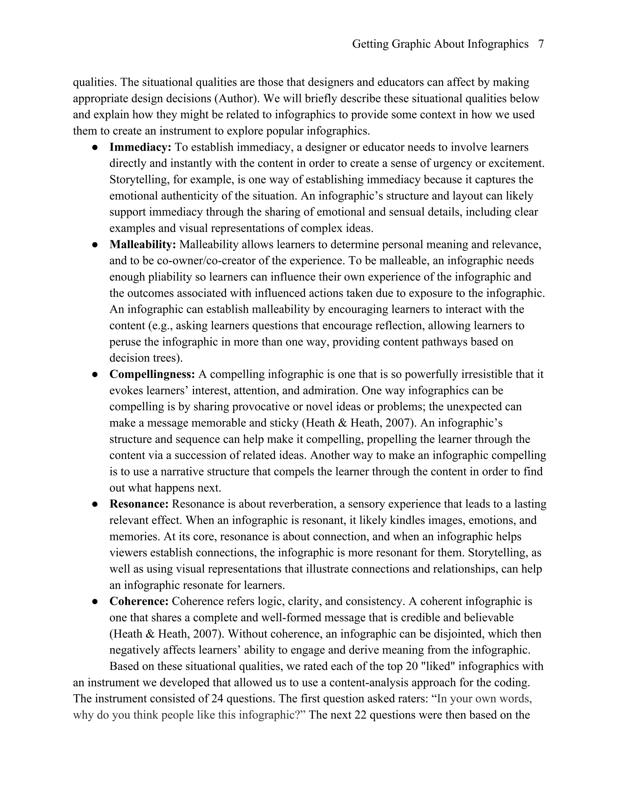 Getting Graphic About Infographics 7
qualities. The situational qualities are those that designers and educators can affect by making
appropriate design decisions (Author). We will briefly describe these situational qualities below
and explain how they might be related to infographics to provide some context in how we used
them to create an instrument to explore popular infographics.
● Immediacy: To establish immediacy, a designer or educator needs to involve learners
directly and instantly with the content in order to create a sense of urgency or excitement.
Storytelling, for example, is one way of establishing immediacy because it captures the
emotional authenticity of the situation. An infographic’s structure and layout can likely
support immediacy through the sharing of emotional and sensual details, including clear
examples and visual representations of complex ideas.
● Malleability: Malleability allows learners to determine personal meaning and relevance,
and to be co-owner/co-creator of the experience. To be malleable, an infographic needs
enough pliability so learners can influence their own experience of the infographic and
the outcomes associated with influenced actions taken due to exposure to the infographic.
An infographic can establish malleability by encouraging learners to interact with the
content (e.g., asking learners questions that encourage reflection, allowing learners to
peruse the infographic in more than one way, providing content pathways based on
decision trees).
● Compellingness: A compelling infographic is one that is so powerfully irresistible that it
evokes learners’ interest, attention, and admiration. One way infographics can be
compelling is by sharing provocative or novel ideas or problems; the unexpected can
make a message memorable and sticky (Heath & Heath, 2007). An infographic’s
structure and sequence can help make it compelling, propelling the learner through the
content via a succession of related ideas. Another way to make an infographic compelling
is to use a narrative structure that compels the learner through the content in order to find
out what happens next.
● Resonance: Resonance is about reverberation, a sensory experience that leads to a lasting
relevant effect. When an infographic is resonant, it likely kindles images, emotions, and
memories. At its core, resonance is about connection, and when an infographic helps
viewers establish connections, the infographic is more resonant for them. Storytelling, as
well as using visual representations that illustrate connections and relationships, can help
an infographic resonate for learners.
● Coherence: Coherence refers logic, clarity, and consistency. A coherent infographic is
one that shares a complete and well-formed message that is credible and believable
(Heath & Heath, 2007). Without coherence, an infographic can be disjointed, which then
negatively affects learners’ ability to engage and derive meaning from the infographic.
Based on these situational qualities, we rated each of the top 20 "liked" infographics with
an instrument we developed that allowed us to use a content-analysis approach for the coding.
The instrument consisted of 24 questions. The first question asked raters: “In your own words,
why do you think people like this infographic?” The next 22 questions were then based on the
 