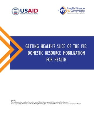 July 2017
This publication was produced for review by the United States Agency for International Development.
It was prepared by Kirstin Krusell, Dr. Marty Makinen, Dr. Laurel Hatt for the Health Finance and Governance Project.
GETTING HEALTH’S SLICE OF THE PIE:
DOMESTIC RESOURCE MOBILIZATION
FOR HEALTH
 