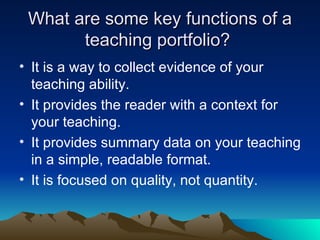 What are some key functions of a teaching portfolio?  It is a way to collect evidence of your teaching ability. It provides the reader with a context for your teaching. It provides summary data on your teaching in a simple, readable format. It is focused on quality, not quantity. 