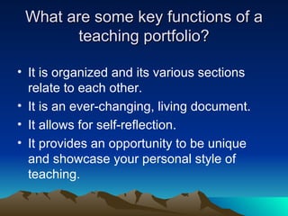 What are some key functions of a teaching portfolio? It is organized and its various sections relate to each other. It is an ever-changing, living document. It allows for self-reflection. It provides an opportunity to be unique and showcase your personal style of teaching. 