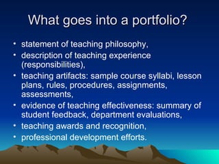 What goes into a portfolio?  statement of teaching philosophy, description of teaching experience (responsibilities), teaching artifacts: sample course syllabi, lesson plans, rules, procedures, assignments, assessments, evidence of teaching effectiveness: summary of student feedback, department evaluations, teaching awards and recognition, professional development efforts. 