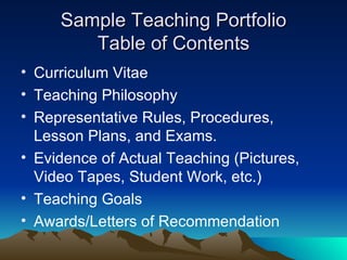 Sample Teaching Portfolio Table of Contents Curriculum Vitae  Teaching Philosophy  Representative Rules, Procedures, Lesson Plans, and Exams. Evidence of Actual Teaching (Pictures, Video Tapes, Student Work, etc.) Teaching Goals Awards/Letters of Recommendation 