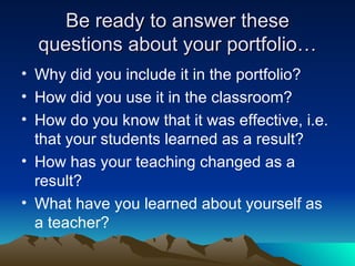 Be ready to answer these questions about your portfolio… Why did you include it in the portfolio? How did you use it in the classroom? How do you know that it was effective, i.e. that your students learned as a result? How has your teaching changed as a result? What have you learned about yourself as a teacher?  