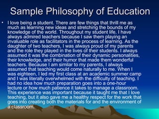 Sample Philosophy of Education I love being a student. There are few things that thrill me as much as learning new ideas and stretching the bounds of my knowledge of the world. Throughout my student life, I have always admired teachers because I saw them playing an invaluable role as facilitators in the process of learning. As the daughter of two teachers, I was always proud of my parents and the role they played in the lives of their students. I always assumed it was the combination of their dynamic personalities, their knowledge, and their humor that made them wonderful teachers. Because I am similar to my parents, I always assumed that teaching would come naturally to me. When I was eighteen, I led my first class at an academic summer camp and I was literally overwhelmed with the difficulty of teaching. I had no idea how much preparation goes into a one-hour lecture or how much patience it takes to manage a classroom. This experience was important because it taught me that I love teaching, but it also gave me a healthy respect for the work that goes into creating both the materials for and the environment of a classroom.   