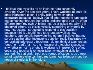 I believe that my skills as an instructor are constantly evolving. Over the past two years, I have watched at least six other instructors teach. I enjoy going to watch other instructors because I believe that all other teachers can teach me something through their skills and strengths that are often different from my own. A fellow instructor asked me why I still observed others, as this is typically something only done by new instructors. I struggled to respond to this question because I think experienced teachers, as well as new teachers, can benefit from watching others. I believe that my surprise at the other instructor’s question really illustrates my general attitude toward teaching. I do not think of teachers as “good” or “bad”; for me, the measure of a teacher’s success is whether or not he or she is working to improve. One of my goals as a teacher is to never take my teaching skills for granted. To that end, I treat each group of students as a new set of teachers who can help me learn how to better meet the needs of students in the future.  