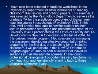 I have also been selected to facilitate workshops in the Psychology Department for other instructors on leading classroom discussions and grading papers. This summer, I was selected by the Psychology Department to serve as the graduate TA for the practicum component of the summer teaching course in psychology (Psychology 852). In this role, I will provide feedback to new instructors on their lecture preparation strategies and presentation style. At the university level, I participated in the Office of Faculty and TA Development’s New TA Orientation in the fall of 2004. At this university-wide program, I led sessions on managing the classroom, developing effective presentation skills, preparing for the first day, and teaching for an inclusive classroom. I will participate in this New TA Orientation program again in 2005 as both a facilitator of individual sessions and as the keynote speaker. I have found professional development opportunities very helpful in my own teaching, and feel strongly in giving back to those programs whenever I can.  