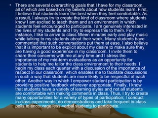 There are several overarching goals that I have for my classroom, all of which are based on my beliefs about how students learn. First, I believe that students learn the best when they feel comfortable. As a result, I always try to create the kind of classroom where students know I am excited to teach them and an environment in which students feel encouraged to participate. I am genuinely interested in the lives of my students and I try to express this to them. For instance, I like to arrive to class fifteen minutes early and play music while talking to my students about their week. Many students have commented that such conversations put them at ease. I also believe that it is important to be explicit about my desire to make sure they are having a good experience in my classroom. I invite them to share their concerns with me at any time and I stress the importance of my mid-term evaluations as an opportunity for students to help me tailor the class environment to their needs. I begin my class each quarter with a discussion of the importance of respect in our classroom, which enables me to facilitate discussions in such a way that students are more likely to be respectful of each other. Another way in which I empower student participation is by providing positive feedback wherever appropriate. Finally, I know that students have a variety of learning styles and not all students are comfortable with making comments in class. Thus, I try to create many opportunities for a variety of types of participation; I conduct in-class experiments, do demonstrations and take frequent in-class polls to encourage less-verbal students to participate .   