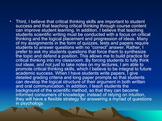 Third, I believe that critical thinking skills are important to student success and that teaching critical thinking through course content can improve student learning. In addition, I believe that teaching students scientific writing must be conducted with a focus on critical thinking and the logical placement and progression of ideas. Many of my assignments in the form of quizzes, tests and papers require students to answer questions with no “correct” answer. Rather, I prefer to ask my students questions that force them to synthesize the topic and defend a position. This allows me to build practice for critical thinking into my classroom. By forcing students to fully think out ideas, and not just to take notes on my lectures, I am able to promote critical thinking skills, which I believe to be integral to future academic success. When I have students write papers, I give detailed grading criteria and long paper prompts so that students can develop the logical structure of their argument in both written and oral communication. In addition, I teach students the background of the scientific method, so that they can become informed consumers of knowledge; instead of relying on intuition, they will have a flexible strategy for answering a myriad of questions in psychology.  