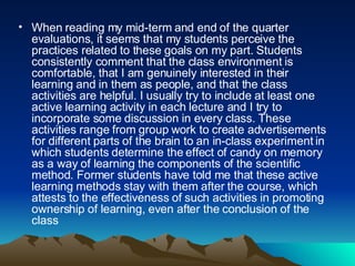 When reading my mid-term and end of the quarter evaluations, it seems that my students perceive the practices related to these goals on my part. Students consistently comment that the class environment is comfortable, that I am genuinely interested in their learning and in them as people, and that the class activities are helpful. I usually try to include at least one active learning activity in each lecture and I try to incorporate some discussion in every class. These activities range from group work to create advertisements for different parts of the brain to an in-class experiment in which students determine the effect of candy on memory as a way of learning the components of the scientific method. Former students have told me that these active learning methods stay with them after the course, which attests to the effectiveness of such activities in promoting ownership of learning, even after the conclusion of the class  