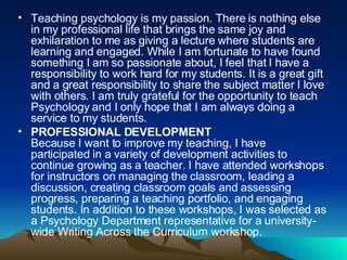 Teaching psychology is my passion. There is nothing else in my professional life that brings the same joy and exhilaration to me as giving a lecture where students are learning and engaged. While I am fortunate to have found something I am so passionate about, I feel that I have a responsibility to work hard for my students. It is a great gift and a great responsibility to share the subject matter I love with others. I am truly grateful for the opportunity to teach Psychology and I only hope that I am always doing a service to my students.  PROFESSIONAL DEVELOPMENT Because I want to improve my teaching, I have participated in a variety of development activities to continue growing as a teacher. I have attended workshops for instructors on managing the classroom, leading a discussion, creating classroom goals and assessing progress, preparing a teaching portfolio, and engaging students. In addition to these workshops, I was selected as a Psychology Department representative for a university-wide Writing Across the Curriculum workshop.  