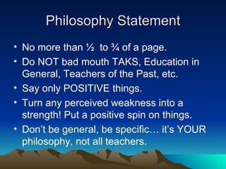 Philosophy Statement No more than ½  to ¾ of a page. Do NOT bad mouth TAKS, Education in General, Teachers of the Past, etc. Say only POSITIVE things. Turn any perceived weakness into a strength! Put a positive spin on things. Don’t be general, be specific… it’s YOUR philosophy, not all teachers. 
