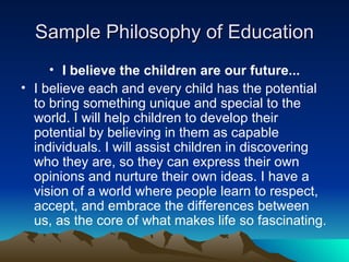 Sample Philosophy of Education I believe the children are our future... I believe each and every child has the potential to bring something unique and special to the world. I will help children to develop their potential by believing in them as capable individuals. I will assist children in discovering who they are, so they can express their own opinions and nurture their own ideas. I have a vision of a world where people learn to respect, accept, and embrace the differences between us, as the core of what makes life so fascinating. 